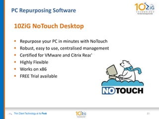 PC Repurposing Software
Thin Client Technology at its Peak
10ZiG NoTouch Desktop
 Repurpose your PC in minutes with NoTouch
 Robust, easy to use, centralised management
 Certified for VMware and Citrix Ready
 Highly Flexible
 Works on x86
 FREE Trial available
37
 