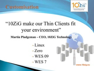 “10ZiG make our Thin Clients fit
      your environment”
  Martin Pladgeman – CEO, 10ZiG Technology

                 Linux
                 Zero
                 WES 09
                 WES 7
                                             www.10zig.eu
 
