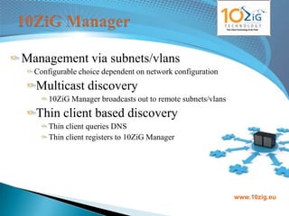 Management via subnets/vlans
  Configurable choice dependent on network configuration
  Multicast discovery
      10ZiG Manager broadcasts out to remote subnets/vlans
  Thin client based discovery
      Thin client queries DNS
      Thin client registers to 10ZiG Manager




                                                             www.10zig.eu
 