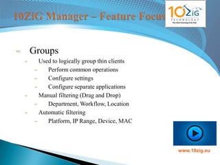 Groups
 Used to logically group thin clients
    Perform common operations
    Configure settings
    Configure separate applications
 Manual filtering (Drag and Drop)
    Department, Workflow, Location
 Automatic filtering
    Platform, IP Range, Device, MAC



                                        www.10zig.eu
 