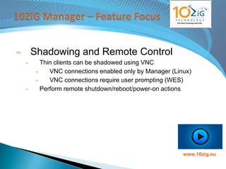 Shadowing and Remote Control
 Thin clients can be shadowed using VNC
    VNC connections enabled only by Manager (Linux)
    VNC connections require user prompting (WES)
 Perform remote shutdown/reboot/power-on actions




                                                www.10zig.eu
 