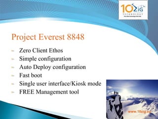 Project Everest 8848
  Zero Client Ethos
  Simple configuration
  Auto Deploy configuration
  Fast boot
  Single user interface/Kiosk mode
  FREE Management tool

                                     www.10zig.eu
                                     www.10zig.eu
 