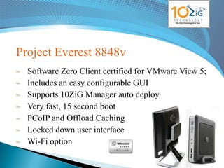 Project Everest 8848v
  Software Zero Client certified for VMware View 5;
  Includes an easy configurable GUI
  Supports 10ZiG Manager auto deploy
  Very fast, 15 second boot
  PCoIP and Offload Caching
  Locked down user interface
  Wi-Fi option
                                            www.10zig.eu
 