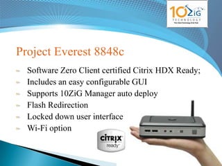 Project Everest 8848c
  Software Zero Client certified Citrix HDX Ready;
  Includes an easy configurable GUI
  Supports 10ZiG Manager auto deploy
  Flash Redirection
  Locked down user interface
  Wi-Fi option

                                            www.10zig.eu
 