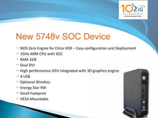 New 5748v SOC Device
NOS Zero Engine for Citrix HDX – Easy configuration and Deployment
1GHz ARM CPU with SOC
RAM 1GB
Dual DVI
High performance GPU integrated with 3D graphics engine
4 USB
Optional Wireless
Energy Star 9W
Small Footprint
VESA Mountable

                                                             www.10zig.eu
 