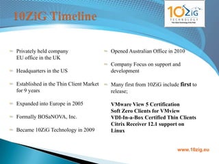 Privately held company                  Opened Australian Office in 2010
EU office in the UK
                                        Company Focus on support and
Headquarters in the US                  development

Established in the Thin Client Market   Many first from 10ZiG include first to
for 9 years                             release;

Expanded into Europe in 2005            VMware View 5 Certification
                                        Soft Zero Clients for VMview
Formally BOSaNOVA, Inc.                 VDI-In-a-Box Certified Thin Clients
                                        Citrix Receiver 12.1 support on
Became 10ZiG Technology in 2009         Linux


                                                                     www.10zig.eu
 