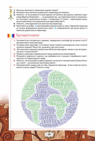 10
	 1.	 Яку роль виконують перекладні художні твори?
	 2.	 Розкажіть про значення художнього перекладу для України.
	 3.	 Поясніть, як ви розумієте слова відомої вітчизняної дослідниці проблем пере-
кладу Марини Новикової: «…чи розуміємо ми, що переклад втягує в національ-
не «сьогодні» національне «вчора» і «позавчора»? а також — перетворює націо-
нальні можливості на національні культурні фактори?».
	 4.		Поясніть, чим відрізняється оригінал від перекладу.
	 5.	 Підготуйте на вибір: а) мультимедійну презентацію на тему «Художній переклад
як чинник формування української нації»; б) повідомлення про долю одного з
майстрів українського перекладу.
?
	 1.	 Чи можете ви погодитися з думкою, наведеною в епіграфі до вступної статті?
Аргументуйте свою відповідь.
	 2.	 Чи відомі вам приклади, як Інтернет може сприяти розширенню кола читання
сучасної людини? Якщо так, розкажіть про них у класі.
	 3.	 Які електронні ресурси українських бібліотек вам відомі, якими з них ви корис-
туєтеся і з якою метою?
	 4.	 Наведіть приклади подвижницької праці українських перекладачів.
	 5.	 Розкрийте відмінності діалогу, що відбувається в процесі сприймання оригі-
нального та перекладного твору.
	 6.	 Поясніть, як ви розумієте думку відомого сучасного письменника Стівена Кінга,
що «книга — це унікальна портативна магія».
	 7.	 Прокоментуйте хмару слів на тему «Художній переклад». А яке слово ви поста-
вили б у центр хмари? Поясніть чому.
Пiдсумовуc-мо вивчене
 