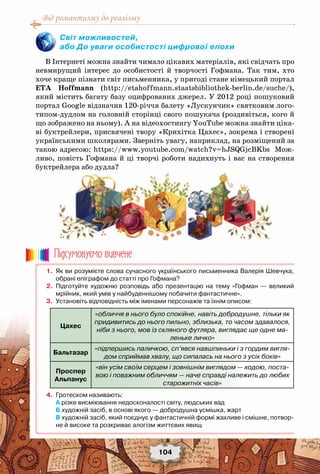 Від романтизму до реалізму
104
В Інтернеті можна знайти чимало цікавих матеріалів, які свідчать про
невмирущий інтерес до особистості й творчості Гофмана. Так тим, хто
хоче краще пізнати світ письменника, у пригоді стане німецький портал
ETA Hoffmann (http://etahoffmann.staatsbibliothek-berlin.de/suche/),
який містить багату базу оцифрованих джерел. У 2012 році пошуковий
портал Google відзначив 120-річчя балету «Лускунчик» святковим лого-
типом-дудлом на головній сторінці свого пошукача (роздивіться, кого й
що зображено на ньому). А на відеохостингу YouTube можна знайти ціка-
ві буктрейлери, присвячені твору «Крихітка Цахес», зокрема і створені
українськими школярами. Зверніть увагу, наприклад, на розміщений за
такою адресою: https://www.youtube.com/watch?v=hJSQGjcBKbs Мож-
ливо, повість Гофмана й ці творчі роботи надихнуть і вас на створення
буктрейлера або дудла?
Світ можливостей,
або До уваги особистості цифрової епохи
	 1.	 Як ви розумієте слова сучасного українського письменника Валерія Шевчука,
обрані епіграфом до статті про Гофмана?
	 2.	 Підготуйте художню розповідь або презентацію на тему «Гофман — великий
мрійник, який умів у найбуденнішому побачити фантастичне».
	 3.	 Установіть відповідність між іменами персонажів та їхнім описом:
Цахес
«обличчя в нього було спокійне, навіть добродушне, тільки як
придивитись до нього пильно, зблизька, то часом здавалося,
ніби з нього, мов із скляного футляра, виглядає ще одне ма-
леньке личко»
Бальтазар
«підпершись паличкою, сп’явся навшпиньки і з гордим вигля-
дом сприймав хвалу, що сипалась на нього з усіх боків»
Проспер
Альпанус
«він усім своїм серцем і зовнішнім виглядом — ходою, поста-
вою і поважним обличчям — наче справді належить до любих
старожитніх часів»
	 4.	 Гротеском називають:
	 	 а різке висміювання недосконалості світу, людських вад
	 	 Б художній засіб, в основі якого — добродушна усмішка, жарт
	 	 В художній засіб, який поєднує у фантастичній формі жахливе і смішне, потвор-
не й високе та розкриває алогізм життєвих явищ
Пiдсумовуc-мо вивчене
 