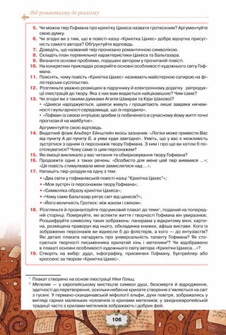 Від романтизму до реалізму
106
	 5.	 Чи можна твір Гофмана про крихітку Цахеса назвати гротескним? Аргументуйте
свою думку.
	 6.	 Чи згодні ви з тим, що в повісті-казці «Крихітка Цахес» добре відчутна присут-
ність самого автора? Обґрунтуйте відповідь.
	 7.	 Доведіть, що названий твір пронизано романтичною символікою.
	 8.	 Складіть план порівняльної характеристики Цахеса та Бальтазара.
	 9.	 Визначте основні проблеми, порушені автором у прочитаній повісті.
	10.	 На конкретних прикладах розкрийте основні особливості художнього світу Гоф-
мана.  
	11.	 Поясніть, чому повість «Крихітка Цахес» називають майстерною сатирою на фі-
лістерське суспільство.
	12.	 	Розгляньте уважно розміщені в підручнику й електронному додатку   репродук-
ції ілюстрацій до твору. Яка з них вам видається найцікавішою? Чим саме?
	13.	 Чи згодні ви з такими думками Агапія Шамрая та Кіри Шахової?
	 	 	 «Цахеси народжуються, цахеси живуть і процвітають лише завдяки нікчем-
ності і вульгарності середовища, що їх породило».
	 	 	«Гофман із своєю інтуїцією зробив із побаченого в сучасному йому житті точні
прогнози й на майбутнє».
	 	 Аргументуйте свою відповідь.
	14.	 Видатний фізик Альберт Ейнштейн якось зазначив: «Логіка може привести Вас
від пункту А до пункту Б, а уява куди завгодно». Уявіть, що у вас є можливість
зустрітися з одним із персонажів твору Гофмана. З ким і про що ви хотіли б по-
спілкуватися? Чому саме із цим персонажем?
	15.	 Які емоції викликало у вас читання та обмірковування твору Гофмана?
	16.	 Продовжте одне з таких речень: «Особисто для мене цей твір виявився …»;	
«Ця повість стимулювала мене замислитися над …».
	17.	 Напишіть твір-роздум на одну з тем:
	 	 •	«Два світи у гофманівській повісті-казці “Крихітка Цахес”»;
	 	 •	«Моя зустріч із персонажем твору Гофмана»;
	 	 •	«Символіка образу крихітки Цахеса»;
	 	 •	«Чому саме Бальтазар рятує світ від цахесів?»;
	 	 •	«Його величність Гротеск: між жахом і сміхом».
	18.	 	Розгляньте й проаналізуйте підсумковий плакат до теми1
, поданий на поперед-	
ній сторінці. Поміркуйте, які аспекти життя і творчості Гофмана він увиразнює.
Розшифруйте символіку таких зображень: панорама у відкритому вікні, карти-
на, розміщена праворуч від нього, обкладинка книжки, афіша вистави. Кого із
зображених персонажів ви віднесли б до філістерів, а кого — до ентузіастів?	
Які деталі плаката нагадують про універсальність таланту Гофмана? Як сто-
суються творчості письменника крилатий кінь і метелики2
? Чи відображено	
в плакаті основні особливості художнього світу автора «Крихітки Цахеса...»?
	19.	 Створіть на вибір: дудл, інфографіку, присвячені Гофману, буктрейлер або	
кроссенс за твором «Крихітка Цахес».
1
	 Плакат створено на основі ілюстрації Ніки Гольц.
2
	 Метелик — у європейському мистецтві символ душі, безсмертя й відродження,
здатності до перетворення, оскільки небесне крилате створіння з’являється на світ
з гусені. У германо-скандинавській міфології ельфи, духи повітря, зображались у
вигляді гарних маленьких чоловічків із крилами метеликів; у західноєвропейській
традиції часто з крилами метеликів зображають і добрих фей.
 