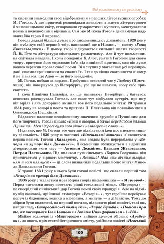 Від романтизму до реалізму
109
та картини знаходили своє відображення в перших літературних спробах
М. Гоголя. А ще приятелі розповідали анекдоти з життя літературного
й чиновницького світу, створювали гумористичні куплети, зачитувалися
новими волелюбними віршами. Сам же Микола Гоголь декламував над-
звичайно гарно й виразно.
Гоголь дедалі більше думає про письменницьку діяльність. 1829 року
він публікує свій перший твір, написаний ще в Ніжині, — поему «Ганц
Кюхельгартен». У  цьому творі відчувається сильний вплив творчості
Й.-В. Ґете та літератури німецького романтизму. Але й тут письменни-
ка спіткала невдача. І хоча псевдонім В. Алов, узятий Гоголем для свого
твору, врятував його справжнє ім’я від нищівної критики, сам він дуже
важко пережив провал своєї поеми. Він скупив у магазинах усі нерозпро-
дані екземпляри книжки та спалив їх. І так до кінця свого життя нікому
й не зізнався, що Алов — це його псевдонім.
М. Гоголь поїхав за кордон. Пробувши недовгий час у Любеку (Німеч-
чина), він повернувся до Петербурга, усе ще не знаючи, чому себе при-
святити.
І хоча Північна Пальміра, як ще називають Петербург, у багатьох
аспектах розчарувала Гоголя, але саме тут відбулася зустріч, про яку
він мріяв і яка докорінно змінила все його подальше життя: 20 травня
1831 року на вечорі в поета та критика П. Плетньова він познайомився з
Олександром Пушкіним.
Віддаючи належне неоціненному значенню дружби з Пушкіним для
його творчості, Гоголь писав: «Коли я творив, я бачив перед собою тільки
Пушкіна… Мені дороге було його вічне і незаперечне слово…».
Недивно, що М. Гоголя все частіше відвідувала ідея про письменниць-
ку діяльність. 1830 року в часописі «Вітчизняні записки» з’являється
перша повість Гоголя «Басаврюк», яка згодом була перероблена у «Ве-
чори на хуторі біля Диканьки». Письменник зближується з відомими
літераторами того часу — Антоном Дельвігом, Василем Жуковським,
Петром Плетньовим. Під впливом пушкінського «Бориса Годунова» він
присягається у вірності мистецтву. «Великий! Над цим вічним творін-
ням твоїм клянуся!» — ці слова визначили подальший сенс життя Мико-
ли Васильовича Гоголя.
У травні 1831 року в нього були готові повісті, що склали перший том
«Вечорів на хуторі біля Диканьки».
1835 року з’являється нова збірка творів письменника — «Миргород».
Перед читачами знову постають рідні гоголівські місця. «Миргород» —
це своєрідний синівський дар Гоголя землі своїх пращурів. Але на відмі-
ну від казкової, мрійливої атмосфери «Вечорів…», тут героїчне перебуває
поруч із буденним, велике з мізерним, а минуле — з дійсністю. Тому до
збірки були включені, на перший погляд, цілковито різні повісті, такі як,
наприклад, «Старосвітські поміщики», «Тарас Бульба», «Повість про
те, як посварився Іван Іванович з Іваном Никифоровичем» і «Вій».
Майже водночас із «Миргородом» вийшов друком збірник «Арабес-
ки», до якого, крім статей історичного змісту, увійшли повісті «Невський
 