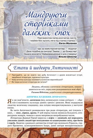 Мандруючи сторінками далеких епох
11
Антична художня література
Як ви пам’ятаєте, античною (від латинського слова antiques — «дав-
ній») називають культуру давніх греків і римлян. Вона подарувала
людству величезну спадщину, яка плідно використовувалась у наступні
епохи.
За часів Античності розвивалися три роди літератури, які існують і
нині, — епос, лірика, драма. У цей період також виникла більшість літе-
ратурних жанрів, чимало з яких витримали випробування часом.
Література Давньої Греції виросла з міфів — оповідей, які передають
уявлення давніх людей про походження та влаштування світу, про богів
і героїв. Знаючи з раннього дитинства історії про мужнього Геракла, гор-
дого Прометея, цілеспрямованого Ікара, давні автори використовували
Етапи й шедеври Античності
 Пригадайте, що ви знаєте про добу Античності з уроків всесвітньої історії,	
      зарубіжної літератури, художньої культури.
  Чому античну культуру називають колискою європейської?
  Які твори античної літератури ви читали?
Мандруючи
сторінками
далеких епохПергаментом папір розгортає листи,
І майже без зусиль ляга під стрічку стрічка…
                                                        Євген Маланюк
Що за майстерний витвір — людина!
Дією подібна до ангела! Тямою — до божества!
Окраса всесвіту! Найдовершеніше з усіх створінь!
                                                             Вільям Шекспір
Людина, обізнана з античною літературою, ширше
дивиться на світ, перед нею розкриваються нові обрії.
Галина Підлісна, український літературознавець
 
