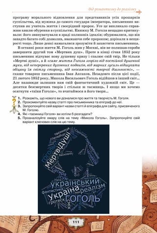 Від романтизму до реалізму
111
програму морального відновлення для представників усіх прошарків
суспільства, від мужика до самого государя імператора, письменник ви-
ступив як учитель життя і своєрідний пророк. Усе це викликало справ-
жню хвилю обурення в суспільстві. Книжку М. Гоголя нещадно критику-
вали: його звинувачували в зраді колишніх ідеалів; обурювалися, що він
занадто багато собі дозволив, вважаючи себе пророком; дорікали в нещи-
рості тощо. Лише деякі намагалися зрозуміти й захистити письменника.
В останні роки життя М. Гоголь жив у Москві, він не полишав спроби
завершити другий том «Мертвих душ». Проте в кінці січня 1852 року
письменник відчуває нову душевну кризу і спалює свій твір. Не тільки
«Мертві душі», а й «саме життя Гоголя згоріло від постійної душевної
муки, від неперервних духовних подвигів, від марних зусиль відшукати
обіцяну їм світлу сторону, від неосяжності творчої діяльності», —
скаже товариш письменника Іван Аксаков. Незадовго після цієї події,
21 лютого 1852 року, Микола Васильович Гоголь відійшов в інший світ…
Але назавжди залишив нам свій фантастичний художній світ. Це —
десятки безсмертних творів і стільки ж таємниць. І якщо ми хочемо
осягнути «таїни Гоголя», то вчитаймося в його твори…
	 1.	 Розкажіть, що нового ви дізналися про життя та творчість М. Гоголя.
	 2.	 Прокоментуйте назву статті про письменника та епіграф до неї.
	 3.	 Запропонуйте свій варіант назви статті й епіграфа для сайту, присвяченого
М. Гоголю.
	 4.	 Які «таємниці Гоголя» ви хотіли б розгадати?
	 5.	 Проаналізуйте хмару слів на тему «Микола Гоголь». Запропонуйте свій	
варіант ключових слів на цю тему.
?
 