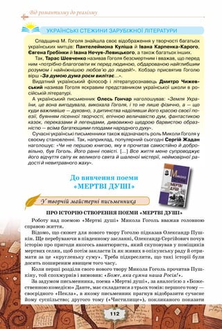 Від романтизму до реалізму
112
До вивчення поеми
«Мертві душі»
У творчій майстерні письменника
Про історію створення поеми «Мертві душі»
Роботу над поемою «Мертві душі» Микола Гоголь вважав головною
справою життя.
Відомо, що сюжет для нового твору Гоголю підказав Олександр Пуш-
кін. Ще перебуваючи в південному засланні, Олександр Сергійович почув
історію про пригоди якогось авантюриста, який скуповував у поміщиків
мертвих селян, щоб потім закласти їх як живих в опікунську раду й отри-
мати за це «кругленьку суму». Треба підкреслити, що такі історії були
досить поширеним явищем того часу.
Коли перші розділи свого нового твору Микола Гоголь прочитав Пуш-
кіну, той спохмурнів і вимовив: «Боже, яка сумна наша Росія!».
За задумом письменника, поема «Мертві душі», за аналогією з «Боже-
ственною комедією» Данте, має складатися з трьох томів: першого тому —
своєрідного «Пекла», в якому письменник прагнув відобразити сучасне
йому суспільство; другого тому («Чистилище»), покликаного показати
Спадщина М. Гоголя знайшла своє відображення у творчості багатьох
українських митців: Пантелеймона Куліша й Івана Карпенка-Карого,
Євгена Гребінки й Івана Нечуя-Левицького, а також багатьох інших.
Так, Тарас Шевченко називав Гоголя безсмертним і вважав, що перед
ним «потрібно благоговіти як перед людиною, обдарованою найглибшим
розумом і найніжнішою любов’ю до людей!». Кобзар присвятив Гоголю
вірш «За думою дума роєм вилітає...».
Видатний український філософ і літературознавець Дмитро Чижев-
ський називав Гоголя яскравим представником української школи в ро-
сійській літературі.
А український письменник Олесь Гончар наголошував: «Земля Укра-
їни, це вона вигодувала, викохала Гоголя, і то не лише фізично, а — що
куди важливіше — духовно, з дитинства наділивши його красою своєї по-
езії, буянням пісенної творчості, епічною величавістю дум, фантастикою
казок, переказами й легендами, дивовижно щедрою барвистою образ-
ністю — всіма багатющими плодами народного духу».
Сучасні українські письменники також відзначають роль Миколи Гоголя у
своєму становленні. Так, наприклад, популярний сьогодні Сергій Жадан
наголошує: «Чи не першою книгою, яку я прочитав самостійно й добро-
вільно, був Гоголь. Його ранні повісті. […] Все життя мене супроводжує
його відчуття світу як великого свята й шаленої містерії, неймовірної ра-
дості й невитравного жаху».
Українські стежини зарубіжної літератури
 