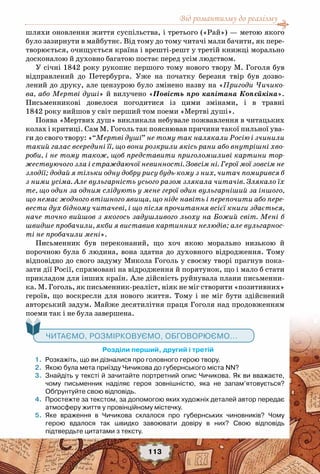 Від романтизму до реалізму
113
шляхи оновлення життя суспільства, і третього («Рай») — метою якого
було зазирнути в майбутнє. Від тому до тому читачі мали бачити, як пере-
творюється, очищується країна і врешті-решт у третій книжці морально
досконалою й духовно багатою постає перед усім людством.
У січні 1842 року рукопис першого тому нового твору М. Гоголя був
відправлений ​​до Петербурга. Уже на початку березня твір був дозво-
лений до друку, але цензурою було змінено назву на «Пригоди Чичико-
ва, або Мертві душі» й вилучено «Повість про капітана Копєйкіна».
Письменникові довелося погодитися із цими змінами, і в травні
1842 року вийшов у світ перший том поеми «Мертві душі».
Поява «Мертвих душ» викликала небувале пожвавлення в читацьких
колах і критиці. Сам М. Гоголь так пояснював причини такої пильної ува-
ги до свого твору: «“Мертві душі” не тому так налякали Росію і зчинили
такий галас всередині її, що вони розкрили якісь рани або внутрішні хво-
роби, і не тому також, щоб представити приголомшливі картини тор-
жествуючого зла і страждаючої невинності. Зовсім ні. Герої мої зовсім не
злодії; додай я тільки одну добру рису будь-кому з них, читач помирився б
з ними усіма. Але вульгарність усього разом злякала читачів. Злякало їх
те, що один за одним слідують у мене герої один вульгарніший за іншого,
що немає жодного втішного явища, що ніде навіть і перепочити або пере-
вести дух бідному читачеві, і що після прочитання всієї книги здається,
наче точно вийшов з якогось задушливого льоху на Божий світ. Мені б
швидше пробачили, якби я виставив картинних нелюдів; але вульгарнос-
ті не пробачили мені».
Письменник був переконаний, що хоч якою морально низькою й
порочною була б людина, вона здатна до духовного відродження. Тому
відповідно до свого задуму Микола Гоголь у своєму творі прагнув пока-
зати дії Росії, спрямовані на відродження й порятунок, що і мало б стати
прикладом для інших країн. Але дійсність руйнувала плани письменни-
ка. М. Гоголь, як письменник-реаліст, ніяк не міг створити «позитивних»
героїв, що воскресли для нового життя. Тому і не міг бути здійснений
авторський задум. Майже десятилітня праця Гоголя над продовженням
поеми так і не була завершена.
   Читаємо, розмірковуємо, обговорюємо...
	 Розділи перший, другий і третій
	 1.	 Розкажіть, що ви дізналися про головного герою твору.
	 2.	 Якою була мета приїзду Чичикова до губернського міста NN?
	 3.	 Знайдіть у тексті й зачитайте портретний опис Чичикова. Як ви вважаєте,
чому письменник наділяє героя зовнішністю, яка не запам’ятовується?	
Обґрунтуйте свою відповідь.
	 4.	 Простежте за текстом, за допомогою яких художніх деталей автор передає
атмосферу життя у провінційному містечку.
	 5.	 Яке враження в Чичикова склалося про губернських чиновників? Чому	
герою вдалося так швидко завоювати довіру в них? Свою відповідь	
підтвердьте цитатами з тексту.
 