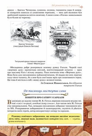 Від романтизму до реалізму
117
динки — бричка Чичикова, пляшки, келихи, танцююча пара й химер-
ні візерунки навколо зі зловісними черепами, — весь цей малюнок був
зроблений чорним на світло-жовтому. І лише слово «Поема» намальовано
було білим на чорному.
Обкладинка добре розкривала основну думку Гоголя. Чорній силі
«мертвих душ» протистояв світлий, життєствердний початок — мрія
про щасливу Русь і вільну людину. Така поетична тема «Мертвих душ».
Вона була для письменника найзаповітнішою, їй віддав він всю ліричну
силу свого таланту, бо з нею була пов’язана мрія про позитивного героя.
Ця тема й містила в собі «живу душу» великої поеми.
За Семеном Машинським, дослідником
творчості Гоголя
До таємниць мистецтва слова
Поняття про сатиру і сарказм
Відповідно до задуму поеми М. В. Гоголь вирішив показати всьому сві-
тові «сміх і незримі, невідомі йому сльози». Але часом сміх М. Гоголя
стає викривальним. Так, нещадно письменник зображає чиновників міс-
та NN. Розкриваючи хабарництво й казнокрадство, скупість й убогість
інтересів своїх героїв, автор використовує сатиру та сарказм.
Різновид комічного зображення, що нещадно висміює недоскона-
лість світу, людські вади, називається сатирою (від лат. — «суміш,
усяка всячина»).
Титульний аркуш першого видання
поеми «Мертві душі»
Бричка Чичикова
(ілюстрація Олексія Лаптєва)
 