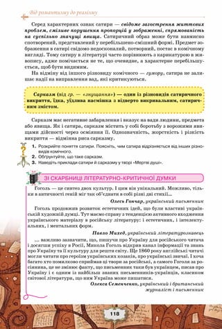 Від романтизму до реалізму
118
Серед характерних ознак сатири — свідоме загострення життєвих
проблем, сміливе порушення пропорцій у зображенні, спрямованість
на суспільно значущі явища. Сатиричний образ може бути навмисно
спотворений, представлений у перебільшено-смішний формі. Предмет зо-
браження в сатирі свідомо недосконалий, потворний, постає в комічному
вигляді. Тому сатиру в літературі часто порівнюють з карикатурою в жи-
вопису, адже помічається не те, що очевидне, а характерне перебільшу-
ється, щоб бути видимим.
На відміну від іншого різновиду комічного — гумору, сатира не зали-
шає надії на виправлення вад, які критикуються.
Сарказм має негативне забарвлення і вказує на вади людини, предмета
або явища. Як і сатира, сарказм містить у собі боротьбу з ворожими яви-
щами дійсності через осміяння її. Однозначність, жорсткість і різкість
викриття — відмінна риса сарказму.
	 1.	 Розкрийте поняття сатири. Поясніть, чим сатира відрізняється від інших різно-
видів комічного.
	 2.	 Обґрунтуйте, що таке сарказм.
	 3.	 Наведіть приклади сатири й сарказму у творі «Мертві душі».
?
Зі скарбниці літературно-критичної думки
Гоголь — це синтез двох культур. І цим він унікальний. Можливо, тіль-
ки в античності геній міг так об’єднати в собі різні дві стихії…
Олесь Гончар, український письменник
Гоголь продовжив розвиток естетичних ідей, що були властиві україн-
ській художній думці. Тут маємо справу з тенденцією активного входження
українського матеріалу в російську літературу: і естетичних, і інтелекту-
альних, і ментальних форм.
Павло Михед, український літературознавець
... важливо зазначити, що, пишучи про Україну для російського читача
і досягши успіху в Росії, Микола Гоголь відкрив канал інформації та знань
про Україну та її культуру для решти світу. Ще 1860 року англійські читачі
могли читати про героїзм українських козаків, про українські звичаї. І хоча
багато хто помилково сприймав ці твори за російські, а самого Гоголя за ро-
сіянина, це не змінює факту, що письменник таки був українцем, писав про
Україну і є одним із найбільш знаних письменників-українців, класиком
світової літератури, що ним Україна може пишатися.
Олекса Семенченко, український і британський
журналіст і письменник
Сарказм (від гр. — «знущання») — один із різновидів сатиричного
викриття, їдка, уїдлива насмішка з відверто викривальним, сатирич-
ним змістом.
 