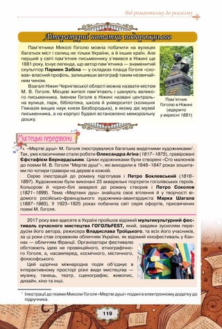 Від романтизму до реалізму
119
1
	 Ілюстрації до поеми Миколи Гоголя «Мертві душі» подані в електронному додатку до	
підручника.
«Мертві душі» М. Гоголя ілюструвалися багатьма видатними художниками1
.
Так, уже класичними стали роботи Олександра Агіна (1817–1875), гравіровані
Єфстафієм Бернардським. Цими художниками були створені «Сто малюнків
до поеми М. В. Гоголя “Мертві душі”», які виходили в 1848–1847 роках зошита-
ми по чотири гравюри на дереві в кожній.
Серію ілюстрацій до роману підготував і Петро Боклевський (1816–
1897). Художником були виконані 23 акварельні портрети гоголівських героїв. 	
Кольорові й чорно-білі акварелі до роману створив і Петро Соколов
(1821–1899). Тема «Мертвих душ» знайшла своє втілення й у творчості ві-
домого російсько-французького художника-авангардиста Марка Шагала 	
(1887–1985). У  1923–1925 роках побачила світ серія офортів, присвячених 	
поемі М. Гоголя.
2017 року вже вдесяте в Україні пройшов відомий мультикультурний фес-
тиваль сучасного мистецтва ГОГОЛЬFEST, який, завдяки зусиллям пере-
дусім його автора, режисера Владислава Троїцького, та всіх його учасників, 	
за ці роки став справжнім обличчям України, як відомий кінофестиваль у Кан-
нах — обличчям Франції. Організатори фестивалю
обстоюють ідею не провінційного, етнографічно-
го Гоголя, а, насамперед, космічного, містичного,	
філософського.
Цей щорічна міжнародна подія об’єднує в	
інтерактивному просторі різні види мистецтва —	
музику, танець, театр, сценографію, живопис,	
дизайн, кіно та інші.
Мистецькi передзвони
Пам’ятники Миколі Гоголю можна побачити на вулицях
багатьох міст і селищ не тільки України, а й інших країн. Але
перший у світі пам’ятник письменнику з’явився в Ніжині ще
1881 року. Існує легенда, що автор пам’ятника — знаменитий
скульптор Пармен Забіла — у складках плаща Гоголя «схо-
вав» власний профіль, залишивши автограф таким незвичай-
ним чином.
Взагалі Ніжин Чернігівської області можна назвати містом
М. В. Гоголя. Місцеві жителі пам’ятають і шанують велико-
го письменника. Іменем Гоголя в Ніжині названі централь-
на вулиця, парк, бібліотека, школа й університет (колишня
Гімназія вищих наук князя Безбородька), в якому діє музей
письменника, а на корпусі будівлі встановлено ​​меморіальну
дошку.
Літературні нотатки подорожнього
Пам’ятник
Гоголю в Ніжині
(відкрито
у вересні 1881)
 