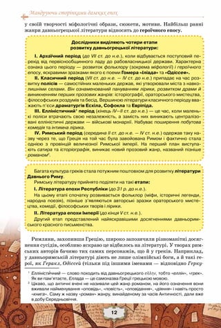 Мандруючи сторінками далеких епох
12
у своїй творчості міфологічні образи, сюжети, мотиви. Найбільш ранні
жанри давньогрецької літератури відносять до героїчного епосу.
Римляни, захопивши Грецію, широко запозичили різноманітні досяг-
нення сусідів, особливо яскраво це відбилось на літературі. У творах рим-
ських авторів бачимо тих самих персонажів, що й у греків. Наприклад,
у давньоримській літературі діють не лише олімпійські боги, а й такі ге-
рої, як Геракл, Одіссей (тільки під іншими іменами — відповідно Герку-
Дослідники виділяють чотири етапи
розвитку давньогрецької літератури:
І. Архаїчний період (до VII ст. до н.е.), коли відбувається поступовий пе-
рехід від первіснообщинного ладу до рабовласницької держави. Характерна
ознака цього періоду — розвиток фольклору (зокрема міфології) і героїчного
епосу, яскравими зразками якого є поеми Гомера «Іліада» та «Одіссея».
ІІ. Класичний період (VII ст. до н.е. — IV ст. до н.е.) припадає на час роз-
витку полісів — самостійних маленьких держав, які утворювали міста з навко-
лишніми селами. Він ознаменований пануванням лірики, розвитком драми й
виникненням перших прозових жанрів: історіографії, ораторського мистецтва,
філософських роздумів та бесід. Вершиною літератури класичного періоду вва-
жають п’єси драматургів Есхіла, Софокла та Евріпіда.
ІІІ. Елліністичний1
період (кінець IV—IІ ст. до н.е.) — це час, коли малень-
кі поліси втрачають свою незалежність, а замість них виникають централізо-
вані елліністичні держави — військові монархії. Набуває поширення побутова
комедія та інтимна лірика.
ІV. Римський період (середина ІІ ст. до н.е. — ІV cт. н.е.) одержав таку на-
зву через те, що Греція на той час була завойована Римом і фактично стала
однією з провінцій величезної Римської імперії. На  перший план виступа-
ють сатира та історіографія, виникає новий прозовий жанр, названий пізніше	
романом2
.
1
	 Елліністичний — слово походить від давньогрецького еλλην, тобто «еллін», «грек».	
Як ви пам’ятаєте, Еллада — це самоназва Греції грецькою мовою.
2
	 Цікаво, що античні вчені не називали цей жанр романом, на його означення вони
вживали найменування «оповідь», «повість», «оповідання», «діяння» і навіть просто
«книга». Саму ж назву «роман» жанру, винайденому за часів Античності, дали вже	
в добу Середньовіччя.
Багата культура греків стала потужним поштовхом для розвитку літератури
Давнього Риму.
Римську літературу прийнято поділяти на такі етапи:
І. Література епохи Республіки (до 31 р. до н.е.).
На цьому етапі спочатку розвивається фольклор (міфи, історичні легенди,
народна поезія), пізніше з’являються авторські зразки ораторського мисте-
цтва, комедії, філософських творів і лірики.
ІІ. Література епохи Імперії (до кінця V ст. н.е.).
Другий етап представлений найяскравішими досягненнями давньорим-
ського красного письменства.
 