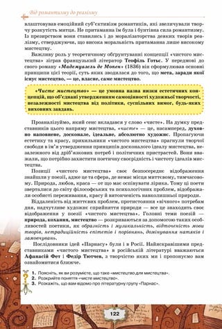 Від романтизму до реалізму
122
влаштовував емоційний суб’єктивізм романтиків, які звеличували твор-
чу розкутість митця. Не притаманна їм була і бунтівна сила романтизму.
Із презирством вони ставились і до моралізаторства деяких творів реа-
лізму, стверджуючи, що висока моральність притаманна лише високому
мистецтву.
Важливу роль у теоретичному обґрунтуванні концепції «чистого мис-
тецтва» зіграв французький літератор Теофіль Готьє. У  передмові до
свого роману «Мадемуазель де Мопен» (1836) він сформулював основні
принципи цієї теорії, суть яких зводилася до того, що мета, заради якої
існує мистецтво, — це, власне, саме мистецтво.
«Чисте мистецтво» — це умовна назва низки естетичних кон-
цепцій, що об’єднані утвердженням самоцінності художньої творчості,
незалежності мистецтва від політики, суспільних вимог, будь-яких
виховних завдань.
Проаналізуймо, який сенс вкладався у слово «чисте». На думку пред-
ставників цього напряму мистецтва, «чисте» — це, насамперед, духов-
но наповнене, досконале, ідеальне, абсолютно художнє. Пропагуючи
естетику та красу, прихильники «чистого мистецтва» прагнули творчої
свободи в ім’я утвердження принципів досконалого ідеалу мистецтва, не-
залежного від дріб’язкових потреб і політичних пристрастей. Вони вва-
жали, що потрібно захистити поетичну своєрідність і чистоту ідеалів мис-
тецтва.
Позиції «чистого мистецтва» своє безпосереднє відображення
знайшли у поезії, адже це та сфера, де немає місця миттєвому, тимчасово-
му. Природа, любов, краса — от що має оспівувати лірика. Тому ці поети
зверталися до світу філософських та психологічних проблем, відобража-
ли особисті переживання, красу й витонченість навколишньої природи.
Віддаленість від життєвих проблем, протистояння «вічного» потребам
дня, надчутливе художнє сприйняття природи — все це знаходить своє
відображення у поезії «чистого мистецтва». Головні теми поезій —
природа, кохання, мистецтво — розкриваються за допомогою таких особ-
ливостей поетики, як образність і музикальність, відточеність мови
творів, нетрадиційність епітетів і порівнянь, домінування натяків і
замовчувань.
Послідовники ідей «Парнасу» були і в Росії. Найяскравішими пред-
ставниками «чистого мистецтва» в російській літературі вважаються
Афанасій Фет і Федір Тютчев, з творчістю яких ми і пропонуємо вам
ознайомитися ближче.
	 1.	 Поясніть, як ви розумієте, що таке «мистецтво для мистецтва».
	 2.	 Розкрийте поняття «чисте мистецтво».
	 3.	 Розкажіть, що вам відомо про літературну групу «Парнас».
?
 