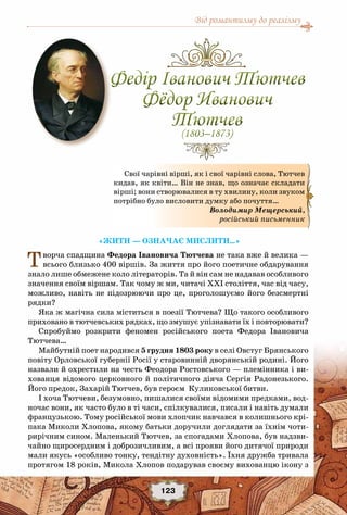 Від романтизму до реалізму
123
«Жити — означає мислити…»
Творча спадщина Федора Івановича Тютчева не така вже й велика —
всього близько 400 віршів. За життя про його поетичне обдарування
знало лише обмежене коло літераторів. Та й він сам не надавав особливого
значення своїм віршам. Так чому ж ми, читачі ХХI століття, час від часу,
можливо, навіть не підозрюючи про це, проголошуємо його безсмертні
рядки?
Яка ж магічна сила міститься в поезії Тютчева? Що такого особливого
приховано в тютчевських рядках, що змушує упізнавати їх і повторювати?
Спробуймо розкрити феномен російського поета Федора Івановича
Тютчева…
Майбутній поет народився 5 грудня 1803 року в селі Овстуг Брянського
повіту Орловської губернії Росії у старовинній дворянській родині. Його
назвали й охрестили на честь Феодора Ростовського — племінника і ви-
хованця відомого церковного й політичного діяча Сергія Радонезького.
Його предок, Захарій Тютчев, був героєм Куликовської битви.
І хоча Тютчеви, безумовно, пишалися своїми відомими предками, вод-
ночас вони, як часто було в ті часи, спілкувалися, писали і навіть думали
французькою. Тому російської мови хлопчик навчався в колишнього крі-
пака Миколи Хлопова, якому батьки доручили доглядати за їхнім чоти-
рирічним сином. Маленький Тютчев, за спогадами Хлопова, був надзви-
чайно щиросердним і доброзичливим, а всі прояви його дитячої природи
мали якусь «особливо тонку, тендітну духовність». Їхня дружба тривала
протягом 18 років, Микола Хлопов подарував своєму вихованцю ікону з
Федір Іванович Тютчев
Фёдор Иванович
Тютчев
(1803–1873)
Федір Іванович Тютчев
Фёдор Иванович
Тютчев
(1803–1873)
Свої чарівні вірші, як і свої чарівні слова, Тютчев
кидав, як квіти… Він не знав, що означає складати
вірші; вони створювалися в ту хвилину, коли звуком
потрібно було висловити думку або почуття…
Володимир Mещерський,
російський письменник
 