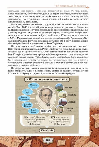 Від романтизму до реалізму
125
викладати свої думки, і водночас практично не знали Тютчева-поета.
Треба зазначити, що і сам поет доволі байдуже ставився до появи у пресі
своїх творів і ніяк цьому не сприяв. Як поет він усе життя відчував себе
дилетантом, тому уникав не тільки розмов, а й навіть натяків на свою
письменницьку діяльність.
Лише завдяки старанням його друзів вірші Ф. Тютчева змогли побачи-
ти світ. Так, 1836 року копії деяких творів поета потрапили до Олександ-
ра Пушкіна. Поезія Тютчева справила на нього неабияке враження, і він
у своєму журналі «Сучасник» розміщає одразу шістнадцять творів Тют-
чева під загальною назвою: «Вірші, надіслані з Німеччини» за підписом
«Ф. Т.». У наступному номері він друкує ще вісім поезій. Але перша збір-
ка лірики Федора Тютчева побачила світ лише 1854 року. Її видав інший
відомий російський письменник — Іван Тургенєв.
Не досягнувши особливого успіху на дипломатичному поприщі,
1843 року поет повертається до Росії. Він був з тих людей, для яких служ-
бова кар’єра не була самоціллю. Один з мюнхенських товаришів Тютчева
Іван Гагарін влучно сказав про це: «Його не вражали ні багатства, ні по-
честі, ні навіть слава. Найзадушевнішою, найглибшою його насолодою
було спостерігати за картиною, що розгортається перед ним у світі, з
неослабною цікавістю стежити за всіма її змінами й обмінюватися вра-
женнями зі своїми сусідами».
На жаль, останні роки життя поета були затьмарені тяжкими втра-
тами: вмирають рідні й близькі поета. Життя ж самого Тютчева згасає
27 липня 1873 року в Царському Селі біля Санкт-Петербурга.
 