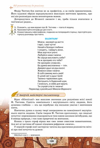 Від романтизму до реалізму
126
Федір Тютчев був поетом не за професією, а за своїм призначенням.
Його художні образи народжувалися внаслідок миттєвих вражень, про
які він розповідав своєю неповторною мовою.
Доторкнутися до Вічності зможете і ви, треба тільки вчитатися в
тютчевські рядки…
	 1.	 Розкажіть, що вам відомо про Ф. Тютчева — поета й людину.
	 2.	 Прокоментуйте епіграф до цієї статті.
	 3.	 Скориставшись інфографікою, поданою на попередній сторінці, підготуйте роз-
горнуту розповідь про поета.
Silentium1
Мовчи, заховуй од життя
I мрії, і свої чуття!
Нехай в безодні глибини
I сходять, і зайдуть вони,
Мов зорі ясні уночі:
Любуйся ними і мовчи.
Як серцю висловить себе?
Чи ж зрозуміє хто тебе?
Не зрозуміє слова він,
Бо думка висловлена — тлін.
Джерел душі не руш вночі:
Живися ними і мовчи.
В собі самому жить умій!
Є цілий світ в душі твоїй
Таємно-чарівливих дум;
Заглушить їх буденний шум,
I зникнуть, в сяйві дня мручи,
Ти слухай спів їх і мовчи!
Переклад з російської Миколи Вороного
У творчій майстерні письменника
Вірш «Silentium!» має важливе значення для розуміння всієї поезії
Ф. Тютчева. Єдність зовнішнього і внутрішнього світу людини, його
душевна глибина — ось що перебуває під пильною увагою і вивченням
поета.
Поетична думка в цьому творі зосереджена на самоцінності внутріш-
нього життя людини. Своїм твором Ф. Тютчев проголошує, що людські
почуття і переживання підкоряються тим самим законам світобудови, що
й явища природи, і так само приречені на мовчання.
Кожна з трьох строф вірша має своє певне смислове навантаження.
Але всі ці частини об’єднані кінцевим рефреном «мовчи».
У першій строфі поет застерігає читача від прагнення розповісти світо-
ві про свої почуття та думки:
1
	 Silentium (лат.) — мовчання.
?
 