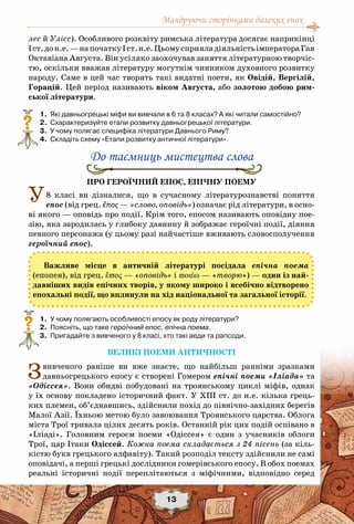 Мандруючи сторінками далеких епох
13
лес й Улісс). Особливого розквіту римська література досягає наприкінці
Іст.дон.е.—напочаткуІст.н.е.ЦьомусприяладіяльністьімператораГая
Октавіана Августа. Він усіляко заохочував заняття літературною творчіс-
тю, оскільки вважав літературу могутнім чинником духовного розвитку
народу. Саме в цей час творять такі видатні поети, як Овідій, Вергілій,
Горацій. Цей період називають віком Августа, або золотою добою рим-
ської літератури.
	 1.	 Які давньогрецькі міфи ви вивчали в 6 та 8 класах? А які читали самостійно?
	 2.	 Схарактеризуйте етапи розвитку давньогрецької літератури.
	 3.	 У чому полягає специфіка літератури Давнього Риму?
	 4.	 Складіть схему «Етапи розвитку античної літератури».
До таємниць мистецтва слова
Про героїчний епос, епічну поему
У8 класі ви дізналися, що в сучасному літературознавстві поняття
епос (від грец. ἔπος — «слово, оповідь») означає рід літератури, в осно-
ві якого — оповідь про події. Крім того, епосом називають оповідну пое-
зію, яка зародилась у глибоку давнину й зображає героїчні події, діяння
певного персонажа (у цьому разі найчастіше вживають словосполучення
героїчний епос).
	 1.	 У чому полягають особливості епосу як роду літератури?
	 2.	 Поясніть, що таке героїчний епос, епічна поема.
	 3.	 Пригадайте з вивченого у 8 класі, хто такі аеди та рапсоди.
Великі поеми античності
Звивченого раніше ви вже знаєте, що найбільш ранніми зразками
давньогрецького епосу є створені Гомером епічні поеми «Іліада» та
«Одіссея». Вони обидві побудовані на троянському циклі міфів, однак
у їх основу покладено історичний факт. У ХІІІ ст. до н.е. кілька грець-
ких племен, об’єднавшись, здійснили похід до північно-західних берегів
Малої Азії. Їхньою метою було завоювання Троянського царства. Облога
міста Трої тривала цілих десять років. Останній рік цих подій оспівано в
«Іліаді». Головним героєм поеми «Одіссея» є один з учасників облоги
Трої, цар Ітаки Одіссей. Кожна поема складається з 24 пісень (за кіль-
кістю букв грецького алфавіту). Такий розподіл тексту здійснили не самі
оповідачі, а перші грецькі дослідники гомерівського епосу. В обох поемах
реальні історичні події переплітаються з міфічними, відповідно серед
?
Важливе місце в античній літературі посідала епічна поема
(епопея), від грец. ἔπος — «оповідь» і ποιέω — «творю») — один із най-
давніших видів епічних творів, у якому широко і всебічно відтворено
епохальні події, що вплинули на хід національної та загальної історії.
?
 