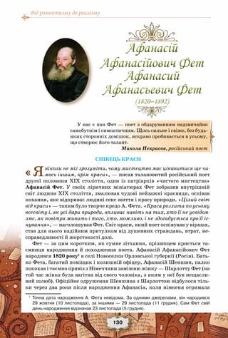 Від романтизму до реалізму
130
Співець краси
«Яніколи не міг зрозуміти, чому мистецтво має цікавитися ще чи-
мось іншим, крім краси», — писав талановитий російський поет
другої половини ХІХ століття, один із патріархів «чистого мистецтва»
Афанасій Фет. У  своїх ліричних мініатюрах Фет зобразив внутрішній
світ людини ХІХ століття, змалював чудові пейзажні краєвиди, оспівав
кохання, яке відкриває людині сенс життя і красу природи. «Цілий світ
від краси» — таким було творче кредо А. Фета. «Краса розлита по усьому
всесвіту і, як усі дари природи, впливає навіть на тих, хто її не усвідом-
лює, як повітря живить і того, хто, можливо, і не здогадується про її іс-
нування», — наголошував Фет. Світ краси, який поет оспівував у віршах,
став для нього надійним притулком від душевних страждань, втрат, не-
справедливості й жорстокості долі.
Фет — за цим коротким, як сумне зітхання, прізвищем криється та-
ємниця народження й походження поета. Афанасій Афанасійович Фет
народився 1820 року1
в селі Новоселки Орловської губернії (Росія). Бать-
ко Фета, багатий поміщик і колишній офіцер, Афанасій Шеншин, палко
покохав і таємно привіз з Німеччини заміжню жінку — Шарлотту Фет (на
той час жінка була вагітна від свого чоловіка, з яким у неї був нещасли-
вий шлюб). Офіційне одруження Шеншина з Шарлоттою відбулося тіль-
ки через два роки після народження Афанасія, коли німкеня отримала
1
	 Точна дата народження А. Фета невідома. За одними джерелами, він народився	
29 жовтня (10 листопада), за іншими — 29 листопада (11 грудня). Сам Фет свій
день народження відзначав 23 листопада (5 грудня).
Афанасій
Афанасійович Фет
Афанасий
Афанасьевич Фет
(1820–1892)
Афанасій
Афанасійович Фет
Афанасий
Афанасьевич Фет
(1820–1892)
У нас є пан Фет — поет з обдаруванням надзвичайно
самобутнім і симпатичним. Щось сильне і свіже, без будь-
яких сторонніх домішок, яскраво пробивається в усьому,
що створює його талант.
Микола Некрасов, російський поет
 