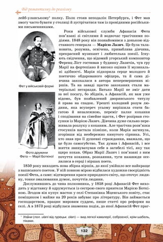 Від романтизму до реалізму
132
лейб-уланському1
полку. Полк стояв неподалік Петербурга, і Фет мав
змогу часто бувати у столиці й зустрічатися там із провідними російськи-
ми письменниками.
Роки військової служби Афанасія Фета
пов’язані зі світлими й водночас трагічними по-
діями. 1848 року він познайомився з донькою від-
ставного генерала — Марією Лазич. Це була тала-
новита, розумна, освічена, приваблива дівчина,
прекрасний музикант і любителька поезії. Існу-
ють свідчення, що відомий угорський композитор
Ференц Ліст гостював у будинку Лазичів, чув гру
Марії на фортепіано й високо оцінив її музикаль-
ні здібності. Марія підкорила серце молодого й
поетично обдарованого офіцера, та й сама ді-
вчина закохалася в автора неперевершених ві-
ршів. Та на заваді щастю закоханих стали ма-
теріальні негаразди. Батько Марії не зміг дати
за неї посагу, бо збіднів, а Афанасій, як вам уже
відомо, був позбавлений дворянського титулу
й права на спадок. Урешті холодний розум лю-
дини, яка всупереч усьому вирішила стати ба-
гатою й незалежною, переміг палке кохання
і сподівання на сімейне щастя, і Фет розірвав сто-
сунки із Марією Лазич. Дівчина дуже сильно пере-
живала розлуку з коханим. Але трагічна розв’язка
стосунків настала пізніше, коли Марія загинула,
згорівши від необережно кинутого сірника. Усі,
хто знав про її душевні страждання, вважали, що
це було самогубство. Так думав і Афанасій, і все
життя звинувачував себе в загибелі тієї, яку так
щиро кохав. Образ Марії Лазич і пов’язані з ним
почуття кохання, розкаяння, туги назавжди осе-
лилися в серці і віршах поета.
1850 року виходить нова збірка віршів, до якої увійшло все найкраще
з написаного поетом. У ній повною мірою відбилася художня своєрідність
поезії Фета, а саме: відтворення краси природного світу, що оточує люди-
ну, тонке змалювання думок, почуттів людини.
Дослужившись до чина полковника, у 1858 році Афанасій Фет вихо-
дить у відставку й одружується із сестрою свого приятеля Марією Боткі-
ною. Згодом він купує маєток у селі Степанівка Мценського повіту, стає
поміщиком і майже на 20 років забуває про літературу. Він займається
господарством, працює мировим суддею, пише статті про реформи на
селі. А в 1873 році відбулася знаменна подія, до якої Афанасій Фет праг-
1
	 Улани (пол. ulani від турецьк. olan) — вид легкої кавалерії, озброєної, крім шабель,	
піками.
Фет у військовій формі
Фото дружини 	
Фета — Марії Боткіної
 