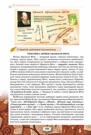 Від романтизму до реалізму
134
У творчій майстерні письменника
Тематика лірики Афанасія Фета
Поезія Афанасія Фета — яскравий зразок «чистого мистецтва», яке
сповідує ідеали краси. Поет уникає громадсько-політичної проблемати-
ки, його лірика зосереджена на проникненні у глибини вічно прекрас-
ного. Основні теми творчості Афанасія Фета — природа і кохання. Фета
вважають неперевершеним майстром пейзажу; поет був до нестями зако-
ханий у природу, чудово передавав її красу, барви, звуки, запахи. У ліри-
ці Фета можна побачити мальовничі картини всіх пір року і доби, та най-
більше поетичних замальовок весни й ранку. Фетові пейзажі свіжі й нові,
поет тонко деталізує картини природи, намагаючись пізнати її суть. Так,
Тютчев у вірші, присвяченому Фету, назвав його улюбленцем Природи,
якому дано під зовнішнім її покровом прозрівати саму «Велику Матір».
Занурюючись у світ природи, Фет шукав у ньому відповідність своєму
душевному стану, тому милування ліричного героя краєвидами викли-
кає в нього бентежне почуття закоханості, як, скажімо, у відомому вірші
«Я прийшов до тебе, мила…». Природа й любов у поезії Афанасія Фета
поєднуються, стають єдиним цілим.
Найбільш довершеною часткою любовної лірики поета вважають тво-
ри, присвячені Марії Лазич, які написані Фетом протягом 36 років життя.
Серед них: «Незабутній образ», «Шепіт… Ніжний звук зітхання»,
«Сонця промінь палкий… », «Давні листи», «Ти відстраждала, я ж іще
страждаю… », «Alter ego» та ін. Любовна лірика Афанасія Фета світла,
ніжна й життєдайна; його вірші позбавлені відтінку трагічності, хоча й
трапляються поезії, сповнені глибокого суму, що пов’язано зі спогадами
про давнє кохання і непоправну втрату. Солодке хвилювання, щасливе
страждання, радісні муки — усі ці переживання поєднують протилежні
почуття, і саме так утверджується в ліриці Фета всеосяжна, всеперемага-
юча сила кохання, вічна краса.
 
