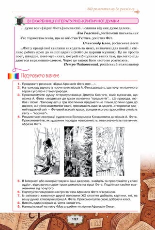 Від романтизму до реалізму
137
Зі скарбниці літературно-критичної думки
...дуже вони [вірші Фета] компактні, і сяяння від них дуже далеке.
Лев Толстой, російський письменник
Усе торжество генія, що не вмістив Тютчев, умістив Фет.
Олександр Блок, російський поет
…Фет у кращі свої хвилини виходить за межі, визначені для поезії, і смі-
ливо робить крок до нашої царини (тобто до царини музики). Це не просто
поет, швидше, поет-музикант, котрий ніби уникає таких тем, що легко під-
даються вираженню словом. Через це також його часто не розуміють.
Петро Чайковський, російський композитор
	 1.	 Продовжте речення: «Вірші Афанасія Фета про …».
	 2.	 На прикладі одного із прочитаних віршів А. Фета доведіть, що почуття ліричного
героя суголосні стану природи.
	 3.	 Прокоментуйте думку літературознавця Дмитра Благого, який відзначав, що
лірика А. Фета «зводиться до трьох основних “предметів”… Це природа, лю-
бов і пісня. Причому всі ці три поетичних предмети не тільки дотичні один до
одного, а й тісно взаємопов’язані, проникають один в одного, створюючи єди-
ний художній світ — Фетовий всесвіт краси, сонцем якого є гармонійна сутність
світу — “музика”».
	 4.	 Роздивіться ілюстрації художника Володимира Конашевича до віршів А. Фета.
Прокоментуйте, як художник передав невловимість, невизначеність поетичних
образів Фета.
	 5.	 В Інтернеті або використовуючи інші джерела, знайдіть та прослухайте у класі
аудіо-, відеозаписи двох-трьох романсів на вірші Фета. Поділіться своїми вра-
женнями від почутого.
	 6.	 Підготуйте повідомлення про зв’язок Афанасія Фета з Україною.
	 7.	 Із світового живопису другої половини ХІХ століття доберіть картини, які, на
вашу думку, співзвучні ліриці А. Фета. Прокоментуйте свою добірку в класі.
	 8.	 Вивчіть один із віршів А. Фета напам’ять.
	 9.	 Напишіть есей на тему «Моє сприйняття лірики Афанасія Фета».
Пiдсумовуc-мо вивчене
 