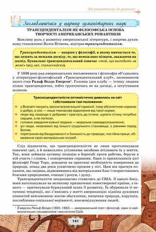 Від романтизму до реалізму
141
Заглиблюючись у царину гуманітарних наук
Трансценденталізм як філософська основа
творчості американських романтиків
Важливу роль у розвитку американської літератури, і зокрема духов-
ному становленні Волта Вітмена, відіграв трансценденталізм.
Трансценденталізм — напрям у філософії, в якому вивчається те,
що лежить за межами досвіду, те, що неможливо пізнати, зважаючи на
досвід. Буквально трансцендентальний означає «той, що виходить за
межі» (від лат. transcendens).
У 1836 році ряд американських письменників і філософів об’єднались
у літературно-філософський «Трансцендентальний клуб», засновником
якого став Ральф Волдо Емерсон1
. Головна ідея клубу — істину людина
пізнає трансцендентно, тобто ґрунтуючись не на досвіді, а інтуїтивним
шляхом.
Слід відзначити, що трансценденталісти не лише проголошували
означені ідеї, а й намагались усілякими засобами втілювати їх у життя.
Так, вони займали активну позицію в боротьбі проти рабства, беручи в
ній участь і словом, і конкретними справами. Один із прихильників цієї
філософії Генрі Торо, доводячи на практиці необхідність повернення до
природи, понад два роки усамітнено прожив у лісі. Цим він прагнув по-
казати, що людина, відмовившись від матеріальних благ і скориставшись
благами природними, очищає і розум, і душу.
Трансценденталісти неоднозначно ставились до США. З одного боку,
вони наголошували на великому призначенні новоствореної країни, з ін-
шого — критикували буржуазний шлях її розвитку. Їх обурювали ті не-
гативні тенденції, які з’явились у житті американців: підміна духовних
цінностей невгамовною жагою збагачення, нищення природи, корупція,
поглиблення соціальної нерівності, взаємовідчуження людей.
1
	 Емерсон Ральф Волдо (1803–1882) — американський поет і філософ, один із най-
визначніших письменників і мислителів США.
Траснсценденталісти оптимістично дивились на світ
і обстоювали такі положення:
™™ у Всесвіті панують закони всезагальної гармонії, тому абсолютною нормою
є добро, а зло — лише тимчасове відхилення від такої норми;
™™ люди від природи є добрими і прагнуть до істини; шукати істину потрібно
серцем, а не логікою;
™™ головне завдання кожної людини — моральне самовдосконалення;
™™ усі люди, незалежно від їхнього соціального становища, є рівними перед
Богом;
™™ порятунком від бездуховності є близькість до природи, постійна праця, об-
меження своїх матеріальних потреб.
 