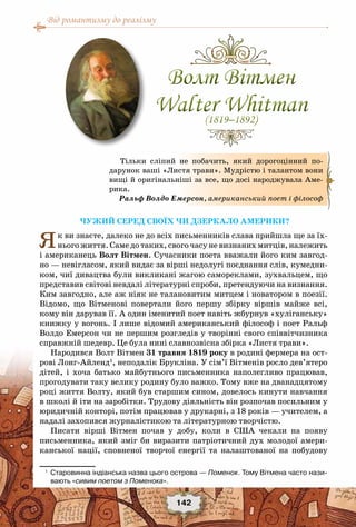 Від романтизму до реалізму
142
Чужий серед своїх чи дзеркало Америки?
Як ви знаєте, далеко не до всіх письменників слава прийшла ще за їх-
нього життя. Саме до таких, свого часу не визнаних митців, належить
і американець Волт Вітмен. Сучасники поета вважали його ким завгод-
но — невігласом, який видає за вірші недолугі поєднання слів, кумедни-
ком, чиї дивацтва були викликані жагою самореклами, зухвальцем, що
представив світові невдалі літературні спроби, претендуючи на визнання.
Ким завгодно, але аж ніяк не талановитим митцем і новатором в поезії.
Відомо, що Вітменові повертали його першу збірку віршів майже всі,
кому він дарував її. А один іменитий поет навіть жбурнув «хуліганську»
книжку у вогонь. І лише відомий американський філософ і поет Ральф
Волдо Емерсон чи не першим розгледів у творінні свого співвітчизника
справжній шедевр. Це була нині славнозвісна збірка «Листя трави».
Народився Волт Вітмен 31 травня 1819 року в родині фермера на ост-
рові Лонг-Айленд1
, неподалік Брукліна. У сім’ї Вітменів росло дев’ятеро
дітей, і хоча батько майбутнього письменника наполегливо працював,
прогодувати таку велику родину було важко. Тому вже на дванадцятому
році життя Волту, який був старшим сином, довелось кинути навчання
в школі й іти на заробітки. Трудову діяльність він розпочав посильним у
юридичній конторі, потім працював у друкарні, з 18 років — учителем, а
надалі захопився журналістикою та літературною творчістю.
Писати вірші Вітмен почав у добу, коли в США чекали на появу
письменника, який зміг би виразити патріотичний дух молодої амери-
канської нації, сповненої творчої енергії та налаштованої на побудову
1
	 Старовинна індіанська назва цього острова — Поменок. Тому Вітмена часто нази-
вають «сивим поетом з Поменока».
Тільки сліпий не побачить, який дорогоцінний по-
дарунок ваші «Листя трави». Мудрістю і талантом вони
вищі й оригінальніші за все, що досі народжувала Аме-
рика.
Ральф Волдо Емерсон, американський поет і філософ
Волт Вітмен
Walter Whitman(1819–1892)
Волт Вітмен
Walter Whitman(1819–1892)
 