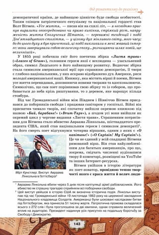 Від романтизму до реалізму
143
демократичної країни, де найвищою цінністю буде свобода особистості.
Таким співцем патріотичного ентузіазму та національної гордості став
Волт Вітмен. «Усе життя, — писав він на схилі літ, — я несвідомо праг-
нув виразити опосередковано чи прямо кипіння, стрімкий ріст, напру-
женість життя Сполучених Штатів, — переважні тенденції і події
Дев’ятнадцятого століття, — у цілому дух мінливого світу, мого часу;
бо до цього духу я був причетний, ці події викликали в мені жвавий інтер-
ес: вони завершували собою величезну епоху… розчищаючи шлях новій, ще
величнішій».
У 1855  році побачила світ його поетична збірка «Листя трави»
(«Leaves of Grass»), головним героєм якої є вселюдина — узагальнений
образ, символ Людського в його найвищому розвитку. Водночас збірка
стала символом американської мрії про справжню демократію, її твори
є глибоко національними, у них яскраво відображено дух Америки, риси
молодої американської нації. Книжку, яка містить вірші й поеми, Вітмен
усе життя перевидавав, доповнюючи новими творами та вдосконалюючи.
Символічно, що сам поет порівнював свою збірку то із собором, що про-
бивається до неба крізь риштування, то з деревом, яке нарощує кільця
стовбура.
Під час Громадянської війни між Півднем і Північчю Вітмен приєд-
нався до поборників свободи і працював санітаром у госпіталі. Війні він
присвятив чимало творів, які спочатку вийшли окремою книжкою під
назвою «Бий, барабане!» («Drum-Taps»), а згодом усі вони ввійшли як
окремий цикл у чергове видання «Листя трави». Страшенним потрясін-
ням для Вітмена стало вбивство Авраама Лінкольна, шістнадцятого пре-
зидента США, який став національним героєм і символом демократії1
.
На його смерть поет відгукнувся чотирма віршами, одним з яких є «О
капітане!» («O Captain! My Сaptain!»).
Це чи не єдиний у всій спадщині Вітмена
римований вірш. Він став найулюблені-
шим для багатьох американців, про що,
зокрема, свідчать численні аудіозаписи
твору й коментарі, розміщені на YouTube
та інших Інтернет-ресурсах.
Вітмен увійшов в історію літератури
як поет-новатор, провідною темою твор-
чості якого є краса життя й велич люди-
1
	 Авраама Лінкольна вбили через 5 днів після капітуляції армії рабовласників. Його
вбивство як страшну трагедію сприйняли всі поборники свободи.
2
	 Цей виступ увійшов в історію США як визначна історична подія. Лінкольн висту-
пав під час Громадянської війни 19 листопада 1863 року на церемонії закладення
Національного кладовища Солдатів. Американці були шоковані наслідками битви
під Геттісбергом, яка принесла 51 тисячу жертв. Патріотична промова складалася
всього з 272 слів і була проголошена за дві хвилини, однак справила величезний
вплив на аудиторію. Президент надихнув усіх присутніх на подальшу боротьбу за
Свободу і Демократію.
Мірт Кунстлер. Виступ  Авраама
Лінкольна в Геттісберзі2
 