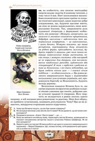 Від романтизму до реалізму
144
ни, як особистість, яка посилає життєдайну
енергію всьому людству й кожному читачеві, у
тому числі й вам. Поет захоплювався масшта-
бами економічного зростання країни та плода-
ми технічної цивілізації, однак водночас добре
усвідомлював, що, будуючи щасливе життя,
аж ніяк не можна задовольнятись лише мате-
ріальними благами. Так, увиразнюючи роль
художньої літератури у формуванні особис-
тості, він зазначав: «Можуть заперечити, що
загальне й звичайне економічне процвітання,
добробут населення і забезпечення його ма-
теріальним комфортом, — це найголовніше,
і цього досить. Можуть вказати, що наша
республіка, перетворюючи дику місцевість
на родючі ферми, прокладаючи залізниці, бу-
дуючи кораблі й машини, уже тим самим ви-
вершує найвеличніші твори мистецтва, по-
еми тощо, і можуть спитати: хіба насправді
це не корисніше для Америки, ніж висловлю-
вання найбільших рапсодів, художників або
літераторів? Я теж з гордістю і радістю ві-
таю ці досягнення, і все-таки відповідаю, що
душа людини ніколи цим — і взагалі нічим
подібним — не вдовольниться…». Ця думка ве-
ликого американського барда є надзвичайно
актуальною і для сучасних українців, які, про-
довжуючи боротьбу за Незалежність, будують
молоду державу.
Величезною новацією Вітмена було те, що
своїми віршами він фактично розбивав складе-
ні віками уявлення про поезію, руйнував дав-
но усталені традиції її створення. Його твор-
чість не вкладається в рамки якогось одного
напряму, в ній поєднано риси романтизму та реалізму. Нині його збірку,
не прийняту сучасниками, називають революційною. Чому? Про це ви ді-
знаєтесь, мандруючи сторінками нашого підручника.
	 1.	 Чому про Вітмена пишуть, що він був чужим в Америці?
	 2.	 Які асоціації викликає у вас вислів листя трави? Як ви думаєте, що він може сим-
волізувати?
	 3.	 Продовжте речення: «Книга “Листя трави” — це …».
	 4.	 Якщо ви вивчаєте англійську мову, перекладіть вислів Вітмена, розміщений на
портреті письменника авторства нашого сучасника Райана Шеффілда. Як ви
його розумієте?
	 5.	 Зверніть увагу на портрет Вітмена роботи ще одного сучасного американського
художника — Марка Саммерса. Що, на ваш погляд, хотів увиразнити цей худож-
ник в особистості поета?
?
Райан Шеффілд.
Графічний портрет
Волта Вітмена
Марк Саммерс.
Волт Вітмен
 