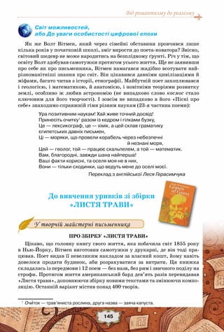 Від романтизму до реалізму
145
Світ можливостей,
або До уваги особистості цифрової епохи
Як же Волт Вітмен, який через сімейні обставини провчився лише
кілька років у початковій школі, зміг вирости до поета-новатора? Звісно,
світовий шедевр не може народитись на безплідному ґрунті. Річ у тім, що
освіту Волт здобував самотужки протягом усього життя. Ще не заявивши
про себе як про письменника, Вітмен намагався жадібно всотувати най-
різноманітніші знання про світ. Він цікавився давніми цивілізаціями й
міфами, багато читав з історії, етнографії. Майбутній поет захоплювався
і геологією, і математикою, й анатомією, і новітніми теоріями розвитку
землі, особливо ж любив астрономію (не випадково слово космос стало
ключовим для його творчості). І зовсім не випадково в його «Пісні про
себе» знаходимо справжній гімн різним наукам (23-я частина поеми):
Ура позитивним наукам! Хай живе точний досвід!
Принесіть очитку1
разом із кедром і гілками бузку,
Це — лексикограф, це — хімік, а цей склав граматику
єгипетських давніх письмен,
Ці — моряки, що провели корабель через небезпечні
й незнані моря,
Цей — геолог, той — працює скальпелем, а той — математик.
Вам, благородні, завжди шана найперша!
Ваші факти корисні, та оселя моя не в них,
Вони — тільки сходинки, що ведуть мене до оселі моєї.
Переклад з англійської Леся Герасимчука
До вивчення уривків зі збірки
«ЛИСТЯ ТРАВИ»
У творчій майстерні письменника
Про збірку «Листя трави»
Цікаво, що головну книгу свого життя, яка побачила світ 1855 року
в Нью-Йорку, Вітмен виготовив самотужки у друкарні, де він тоді пра-
цював. Поет видав її невеликим накладом за власний кошт, йому навіть
довелося продати будинок, аби розрахуватися за витрати. Ця книжка
складалась із передмови і 12 поем — без назв, без рим і звичного поділу на
строфи. Протягом життя американський бард дев’ять разів перевидавав
«Листя трави», доповнюючи збірку новими текстами та змінюючи компо-
зицію. Останній варіант містив понад 400 творів.
1
	 Очиток — трав’яниста рослина, друга назва — заяча капуста.
 