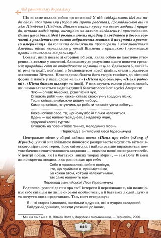 Від романтизму до реалізму
146
Що ж саме являла собою ця книжка? У ній «відлунюють ідеї та по-
дії епохи аболіціонізму (боротьби проти рабства), Громадянської війни
між Північчю і Півднем. Вітмен славив красу та велич людини і приро-
ди, оспівав людей праці, виступив на захист знедолених і пригноблених.
Вплив утопічних ідей і романтичних традицій поєднався у його твор-
чості з реалістичною силою зображення життя й почуттів просто-
го американця. Захоплення безмежними просторами і можливостями
Америки тісно переплелось у поезії Вітмена з критикою і протестом
проти насильства та расизму»1
.
Всесвіт, який постає зі сторінок збірки, являє собою не хаотичне утво-
рення, а космос у значенні, близькому до розуміння цього поняття грека-
ми: природний світ як впорядковане гармонійне ціле. Здавалося б, звичай-
ні речі та події, пов’язані з будівництвом нової країни, стали предметом
захоплення Вітмена. Невипадково багато його творів тяжіють до пісенної
форми й мають у назві слово «пісня» («Пісня про сокиру», «Пісня радос-
ті», «Пісня битого шляху» та інші). У них звучать голоси різних людей,
які немов зливаються в один-єдиний багатоголосий спів усієї Америки:
Чую — співає Америка, різні пісні я чую,
Співають робітники, кожен співає свою гучну і радісну пісню,
Тесля співає, вимірюючи дошку чи брус,
Каменяр співає, готуючись до роботи чи закінчуючи роботу…
……………………………………………………………….
Кожен співає своє, те, що йому або їй тільки належиться,
Вдень — що належиться дневі, а надвечір міцні,
здружені хлопці гуртом
Співають на повен голос гучних, мелодійних пісень.
Переклад з англійської Леся Герасимчука
Центральне місце у збірці займає поема «Пісня про себе» («Song of
Myself»), у якій з найбільшою повнотою розкривається сутність вітменів-
ського ліричного героя, його світогляд і найяскравіше виражається пое-
тове бачення свого головного завдання — якомога повніше виразити себе.
У центрі поеми, як і в багатьох інших творах збірки, — сам Волт Вітмен
як конкретна людина, яка розповідає про себе:
Себе я прославляю, себе я оспівую,
I те, що приймаю я, приймете й ви,
Бо кожен атом, котрий належить мені,
так само належить вам.
Переклад з англійської Леся Герасимчука
Водночас, розповідаючи про свої інтереси й переживання, він позиціо-
нує себе співцем не лише окремої особистості, а й багатьох людей, думки
та почуття яких представляє. Так, поет стверджує:
Я — зі старих і молодих, настільки з дурних, як і з мудрих складений,
Байдужий до інших, завжди уважний до інших,
1
	 М и х а л ь с ь к а  Н. Вітмен Волт // Зарубіжні письменники. — Тернопіль, 2006.
 