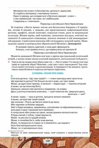 Від романтизму до реалізму
147
Материнство в мені та батьківство, дитина я і дорослий,
Я з грубого матеріалу і з матеріалу тонкого,
Один із народу, що складається з багатьох народів1
, у мені —
з них найменший, так само, як і найбільший,
І південець я, і північанин…
Переклад з англійської Леся Герасимчука
Зі сторінок «Листя трави» постає вся багатолика Америка з її прерія-
ми, лісами й ріками, з людьми, які представляють найрізноманітніші
регіони, професії, вікові категорії, соціальні стани, раси та національні
культури. Вітмен мріяв, щоб кожному, незалежно від раси, етнічної на-
лежності й соціального становища, жилося затишно в цій новонародже-
ній державі. І щоб кожен відчував себе господарем у власній країні. Неви-
падково одним із центральних образів поезії Вітмена є Демократія:
Я називаю пароль одвічний, я знак даю: Демократія,
Клянусь, я не прийму нічого, що порівну всім не припало б!
Переклад з англійської Леся Герасимчука
Поняття демократії Вітмен пов’язує з мрією про ідеальний суспільний
устрій, у якому немає місця класовій нерівності, експлуатації та бідності.
™™ Чому ж автор назвав свою збірку саме так — «Листя трави»? Із чим він пов’язує
траву як художній образ? Можливо, у вас уже є якісь припущення? Тоді поді-
літься своєю гіпотезою з однокласниками. А перевірити її ви зможете, прочи-
тавши твори Вітмена й подальші матеріали підручника.
З ПОЕМИ «ПІСНЯ ПРО СЕБЕ»
6.
Спитала дитина: «Що таке трава?» — і повні пригорщі мені простягла. 
Що відповісти дитині? Не більше за неї я знаю, що таке трава, 
Може, це вдачі моєї прапор, із зеленої — барви надії — тканини зітканий. 
А може, це хустинка від Бога, 
Запашна, умисно нам зронена у подарунок, на згадку, 
Десь у куточку й вензель власника, — щоб помітили ми, звернули увагу,
запитали — чия?  
А може, трава — така ж дитина, зрощене зелене немовля. 
А може, це ієрогліф такий самий, 
Що означає: «Росту, де багато землі й де мало, 
Між чорними та білими людьми; 
Хай то буде канадець, вірджинець, конгресмен чи афроамериканець, — 
всім даю я одне і однаково всіх приймаю». 
А тепер вона ніби схожа на гарне, непідстрижене волосся могил. 
Я буду ніжний з тобою, траво вруниста, 
Може, ти ростеш із грудей юнаків, 
Може, я полюбив би їх, якби знав раніше, 
Може, ти проросла зі старих чи з немовляти, що недовго 
було біля материнського лона, 
Може, ти і є материнське лоно. 
1
	 Мається на увазі американський народ, який утворено з представників різних	
народів.
 