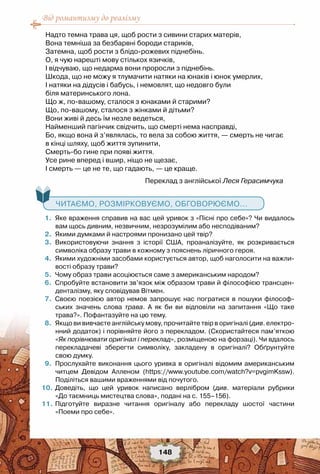 Від романтизму до реалізму
148
Надто темна трава ця, щоб рости з сивини старих матерів, 
Вона темніша за безбарвні бороди стариків, 
Затемна, щоб рости з блідо-рожевих піднебінь. 
О, я чую нарешті мову стількох язичків, 
I відчуваю, що недарма вони проросли з піднебінь. 
Шкода, що не можу я тлумачити натяки на юнаків і юнок умерлих, 
I натяки на дідусів і бабусь, і немовлят, що недовго були 
біля материнського лона. 
Що ж, по-вашому, сталося з юнаками й старими? 
Що, по-вашому, сталося з жінками й дітьми? 
Вони живі й десь їм незле ведеться, 
Найменший пагінчик свідчить, що смерті нема насправді, 
Бо, якщо вона й з’являлась, то вела за собою життя, — смерть не чигає 
в кінці шляху, щоб життя зупинити, 
Смерть-бо гине при появі життя.
Усе рине вперед і вшир, ніщо не щезає, 
I смерть — це не те, що гадають, — це краще. 
                                                          Переклад з англійської Леся Герасимчука
   Читаємо, розмірковуємо, обговорюємо...
	 1.	 Яке враження справив на вас цей уривок з «Пісні про себе»? Чи видалось
вам щось дивним, незвичним, незрозумілим або несподіваним?
	 2.	 Якими думками й настроями пронизано цей твір?
	 3.	 Використовуючи знання з історії США, проаналізуйте, як розкривається
символіка образу трави в кожному з пояснень ліричного героя.
	 4.	 Якими художніми засобами користується автор, щоб наголосити на важли-
вості образу трави?
	 5.	 Чому образ трави асоціюється саме з американським народом?
	 6.	 Спробуйте встановити зв’язок між образом трави й філософією трансцен-
денталізму, яку сповідував Вітмен.
	 7.	 Своєю поезією автор немов запрошує нас погратися в пошуки філософ-
ських значень слова трава. А як би ви відповіли на запитання «Що таке	
трава?». Пофантазуйте на цю тему.
	 8.	 Якщо ви вивчаєте англійську мову, прочитайте твір в оригіналі (див. електро-
нний додаток) і порівняйте його з перекладом. (Скористайтеся пам’яткою
«Як порівнювати оригінал і переклад», розміщеною на форзаці). Чи вдалось
перекладачеві зберегти символіку, закладену в оригіналі? Обґрунтуйте
свою думку.
	 9.	 Прослухайте виконання цього уривка в оригіналі відомим американським
читцем Девідом Алленом (https://www.youtube.com/watch?v=pvgimKssw).
Поділіться вашими враженнями від почутого.
	10.	Доведіть, що цей уривок написано верлібром (див. матеріали рубрики	
«До таємниць мистецтва слова», подані на с. 155–156).  
	11.	Підготуйте виразне читання оригіналу або перекладу шостої частини	
«Поеми про себе».
 