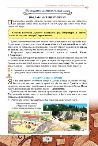 Мандруючи сторінками далеких епох
15
До таємниць мистецтва слова
Про Давньогрецьку лірику
Пригадаймо: термін «лірика» походить від грецького слова «лірикос»,
що означає «той, який виконується під ліру» або «той, який співа-
ється під ліру».
Сучасні науковці лірикою називають рід літератури, в основі
якого — почуття, настрої, переживання.
Давні греки позначали цим словом пісні, виконувані під супровід ліри.
Однак вони розвивали не лише пісенну лірику, а й декламаційну — тобто
таку, яку не співали, а декламували. Пісенну лірику поділяли на хорову
та сольну (призначену для виконання однією людиною).
Яскравими представниками сольної лірики є Алкей, Сапфо
й Анакреонт.
Декламаційну лірику репрезентує Тіртей, який уславився насамперед
патріотичними елегіями, що сприяли перемозі спартанців над ворогами.
Зразки декламаційної лірики також належать Архілоху. Він надавав пе-
ревагу ямбам — жартівливим віршам, у яких ганьбив своїх ворогів.
	 1.	 Порівняйте первісне й сучасне значення поняття лірика.
	 2.	 Пригадайте, твори яких античних ліриків ви вивчали у 8 класі.
Театр у Давній Греції
Як ви пам’ятаєте, особливе місце в Давній Греції належало театру.
Театральні вистави давали тричі на рік на честь Діоніса — бога
природи, що оживає, покровителя виноградарства й виноробства. Йому
навіть присвячували спеціальні гімни — дифірамби.
Давньогрецькі вистави завжди супроводжувалися хоровим співом.
Хор немовби коментував те, що відбувалося, а його учасники не лише
співали, а й танцювали.
™™ Розгляньте колаж і пригадайте, як був улаштований античний театр.
?
Руїни античного театру
в Херсонесі (Україна) 	
та його історична реконструкція
 