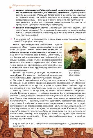 Від романтизму до реалізму
150
^^ символ демократичної рівності людей незалежно від національ-
ної та расової належності, соціального становища («ієрогліф такий
самий, що означає: “Росту, де багато землі й де мало, між чорними
та білими людьми; хай то буде канадець, вірджинець, конгресмен чи
афроамериканець, — всім даю я одне і однаково всіх приймаю”») —
американське суспільство з початку свого існування будувалося за
принципами мультикультуралізму та демократії;
^^ символ невмирущості життя («Найменший пагінчик свідчить, що
смерті нема насправді, бо, якщо вона й з’являлась, то вела за собою
життя, — смерть не чигає в кінці шляху, щоб життя зупинити, Смерть-бо
гине при появі життя»).
™™ А як думаєте ви? Чи погоджуєтесь із таким тлумаченням символіки образу
трави? Обґрунтуйте свою думку.
Отже, проаналізувавши багатогранні прояви
символіки образу трави, можна помітити, що всі
вони об’єднані одним загальним символом —
образом молодого американського народу, у ла-
вах якого й зображає себе Вітмен. Саме трава, у
якої немає ані розлогого коріння, ані пишної кро-
ни, але є листя, асоціюється зі швидкими темпами
освоєння континенту переселенцями. Саме лис-
точки трави, які пробивають землю кожної весни,
є символом незмінного круговороту життя та віч-
ного оновлення.
Цікаво, що існують різні версії пояснення на-
зви збірки. Як зазначає український перекладач
творів Вітмена Лесь Герасимчук, окремі вигадли-
ві біографи й тлумачі поета пов’язують назву книжки «Leaves of Grass»
із роками, коли Вітмен працював друкарем-складальником1
. Вони вва-
жають, що leaves — то аркуші, a grass — професійною говіркою друка-
рів означало учень складальника. Одна з версій дає і таке тлумачення:
«Leaves of Grass» — це гра слів, де слово «leaves» означає «сторінки»
віршів Вітмена, а «grass» — образно позначає його спостереження над
життям. Отже, виходить: сторінки спостережень над життям. Мабуть,
сам Вітмен невипадково заклав у назву свого творіння несподіваність і
багатозначність — напевно, він хотів, щоб читач, розгадуючи її, віднахо-
див усе нові й нові смисли. Адже поет, запрошуючи кожного, хто відкриє
його книжку, до співтворчості, зазначав: «Читач повинен брати на себе
частину роботи — тією ж мірою, як я виконую свою. У книжці “Листя
трави” я прагну не так утвердити чи розвинути ту чи іншу тему, як
ввести тебе, читачу, в атмосферу цієї теми, цієї думки, щоб звідси ти
уже сам рушив у свій політ». Отже, вирушаймо далі в політ, у який за-
прошує Волт Вітмен!
1
	 Г е р а с и м ч у к  Л е с ь. «3 боротьби я книжку свою зробив...» // Портал «Україн-
ський центр».
Джен Беттон.
Волт Вітмен:
Листя трави
 