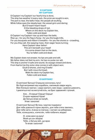 Від романтизму до реалізму
151
O Captain! 	
My Captain!
O Captain! my Captain! our fearful trip is done, 
The ship has weather’d every rack, the prize we sought is won, 
The port is near, the bells I hear, the people all exulting, 
While follow eyes the steady keel, the vessel grim and daring; 
                         But O heart! heart! heart! 
                            O the bleeding drops of red, 
                               Where on the deck my Captain lies, 
                                  Fallen cold and dead. 
O Captain! my Captain! rise up and hear the bells; 
Rise up—for you the flag is flung—for you the bugle trills, 
For you bouquets and ribbon’d wreaths—for you the shores a—crowding, 
For you they call, the swaying mass, their eager faces turning; 
                         Here Captain! dear father! 
                            This arm beneath your head! 
                               It is some dream that on the deck, 
                                 You’ve fallen cold and dead. 
My Captain does not answer, his lips are pale and still, 
My father does not feel my arm, he has no pulse nor will, 
The ship is anchor’d safe and sound, its voyage closed and done, 
From fearful trip the victor ship comes in with object won; 
                         Exult O shores, and ring O bells! 
                            But I with mournful tread, 
                               Walk the deck my Captain lies, 
                                  Fallen cold and dead.
О КАПІТАНЕ!
О капітане! Батьку! Страшна скінчилась путь! 
Всі бурі витримав наш корабель, сміливців лаври ждуть. 
Вже близько причал, і радо кричать нам люди, і дзвони дзвонять, 
І дивляться всі на могутній кіль, на бриг одважний і грізний. 
              Але... О серце! Серце! Серце! 
              О кров червона! Кров! 
              Де батько впав на палубі, 
                 Упав і захолов! 
О капітане! Батьку! Встань і кругом подивись! 
Для тебе дзвони й горни звучать, для тебе стяги звились, 
Для тебе квіти, й вінки в стрічках, і натовп на узбережжі, 
Тебе, колишучись, кличе він, тебе побачить жадає! 
              О, зляж мені на руку! 
              Який це сон зборов 
              Тебе, о батьку мій, що враз 
                  Ти впав і захолов? 
 