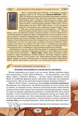 Від романтизму до реалізму
153
Основні особливості стилю Волта Вітмена
Вітмен перевернув світ поезії з ніг на голову. Вітмен здійснив справ-
жню революцію в поезії. Поезія Вітмена — це несподіванка, яка мала
ефект вибуху. Творчість Вітмена — це бунт проти справжньої поезії.
Цими та подібними фразами рясніє критична література про американ-
ського поета. Чим же він настільки приголомшив читацьку публіку?
Збірка «Листя трави» створена на засаді нових поетичних принципів.
Насамперед слід відзначити, що Вітмен заговорив до свого читача дово-
лі грубою, на перший погляд, зовсім не поетичною мовою. Якщо раніше
шанувальники поезії звикли чути ритмічно організовані рядки, написа-
ні одним із відомих віршованих розмірів, то твори Вітмена були зовсім
іншими. У його поетичній системі не знайшлось місця ані старій звич-
ній римі, ані розміру, ані чітко визначеному ритму. Вітмен, нехтуючи
чітким чергуванням наголошених і ненаголошених складів, використав
вільний вірш, що підпорядковувався лише ритмічному диханню орато-
У творчій майстерні письменника
1
	 С т р і х а  М а к с и м. Український художній переклад: між літературою і націєтворен-
ням. — К., 2006.
Один із перекладів вірша Вітмена «О капітане!» належить
лауреату премії ім. М. Рильського Василю Мисику  (1907—
1983). Як зазначає сучасний вітчизняний перекладач і перекла-
дознавець Максим Стріха, доля цього визначного українського
перекладача варта похмурого пригодницького роману, який
багатьом здався б неймовірним. Василь Мисик яскраво дебю-
тував спочатку з оригінальними творами (1920-і роки), потім з
перекладами (на межі 1920–1930-х років)1
. У житті молодого
завзятого письменника все складалось начебто добре. Однак
у 1934 році сталася драматична несподіванка — Мисика по-
милково заарештували замість іншого письменника — Василя
Минка, якого не виявилося вдома. Служителі влади не хотіли повертатися з
порожніми руками й вирішили замість підозрюваного схопити зовсім не при-
четну людину зі схожими координатами. Дивом поет не потрапив до списку	
28 розстріляних. Як пишуть біографи, відіграло роль те, що він не визнав своєї
провини. Однак Мисика все одно було засуджено на п’ять років за вигаданою
«побутовою» статтею. Це лише одна зі сторінок життєпису славетного пере-
кладача, яка багато що говорить про його долю. А попереду ще були Друга
світова війна, полон, німецький концтабір, участь у підпіллі, випадковий поря-
тунок від розстрілу гітлерівцями й переслідування радянською владою.
Незважаючи на це все, Василю Мисику вдалося подарувати українським
читачам численні майстерні переклади, більшість із яких увійшли до книжки
із символічним заголовком — «Захід і Схід» (1990). Адже письменник пере-
кладав як твори європейських авторів (Бернса, Шекспіра, Байрона, Шеллі,
Лонгфелло, Вітмена, Ґете та інших), так і представників Сходу (Сааді, Рудакі,
Гафіза, Хайяма та інших). Причому навіть з персько-таджицької мови Василь
Мисик завжди перекладав з оригіналів, а не зі зроблених кимось підрядників.
Дізнаємося про видатну особистість
 