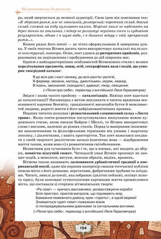 Від романтизму до реалізму
154
ра, який звертається до великої аудиторії. Свою ідею він пояснював так:
«Я зберігаю ритм, але не зовнішній, розмірений: короткий склад, довгий
склад, схожий на ходу кульгавого каліки. Морські хвилі не набігають на
берег точно по хвилинах, і вітер не розхитує верхівки сосен із судомною
регулярністю, однак і в шумі води, і в диханні вітру є свій прекрасний
ритм…».
Кожен рядок його поезії — це чітко сформульована й завершена дум-
ка. У своїх текстах Вітмен досить часто використовує питальні та оклич-
ні конструкції, повтори. Отже, поет удався до риторичних прийомів, роз-
рахованих на зацікавлення і пробудження до дій широких мас.
Однією з найхарактерніших особливостей Вітменового стилю є велике
перелічування предметів, явищ, осіб, географічних назв і подій, що утво-
рює своєрідний каталог:
Я до всіх рас і каст належу, до всіх рангів і релігій,
Я фермер, механік, митець, джентльмен, моряк, квакер,
В’язень, закоханий, скандаліст, адвокат, лікар, священик.
(«Пісня про себе», переклад з англійської Леся Герасимчука)
Звідси і назва такого прийому — каталогізація. Навіщо поет вдається
до каталогізації? Насамперед з метою викликати в читача враження все-
осяжності картини Всесвіту, грандіозності масштабів буття й можливос-
тей людини, радості життя в його найрізноманітніших проявах.
Перших читачів шокував і різностильовий словниковий склад «Листя
трави». Якщо поети-романтики послуговувались вишуканою мовою ху-
дожнього стилю, якою писали Байрон і Шеллі, то Вітмен використовує
слова і вислови, належні до різних стилів. Поряд із манірними іноземни-
ми запозиченнями та філософськими термінами він уживає і жаргонну
лексику, і діалектизми, і навіть просторіччя. Так поет намагався поєдна-
ти у своїй творчості реалістичне начало (поетична мова — відображення
життя таким, яким воно є) з романтичним світобаченням.
Незвичним для сучасників було і те, що в поемах, які входять до збір-
ки, повністю відсутній сюжет. Читацькій увазі Вітмен пропонує не лан-
цюг подій, а монологи, вигуки, монтаж образів, видінь, вражень.
Вітмена також називають засновником урбаністичної традиції в аме-
риканській поезії, адже він першим наперекір смакам тогочасної публіки
описав місто з його домнами, верстатами, фабричними трубами та поїзда-
ми. Читачі, звиклі до поезії, яка зображає ідилічні пейзажі, оспівує жіно-
чу красу, були шоковані гучноголосими картинами життя промислового
міста, що поставали зі сторінок вітменівських творів:
«Ра-зом!» — кричать вантажники, розвантажуючи кораблі
Біля пристані, приспів матросів, що піднімають якір,
Бамкання пожежного дзвону, крик «горить!», в одній веремії
Зливаються гуркіт помп і пожежних візків
із попереджувальними дзвінками та сигнальними вогнями.
	     («Пісня про себе», переклад з англійської Леся Герасимчука)
 