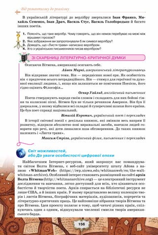 Від романтизму до реалізму
156
В українській літературі до верлібру зверталися Іван Франко, Ми-
хайль Семенко, Іван Драч, Василь Стус, Василь Голобородько й багато
інших поетів.
	 1.	 Поясніть, що таке верлібр. Чому говорять, що він немов перебуває на межі між
віршами і прозою?
	 2.	 Яке зображення ви запропонували б як символ верлібру?
	 3.	 Доведіть, що «Листя трави» написано верлібром.
	 4.	 Хто з українських письменників писав верлібром?
Світ можливостей,
або До уваги особистості цифрової епохи
Найбагатшим Інтернет-ресурсом, який запрошує нас помандрува-
ти світом Волта Вітмена, є веб-сайт університету штату Айова з на-
звою «WhitmanWeb» (https://iwp.uiowa.edu/whitmanweb/en/the-walt-
whitman-archive). Особливий інтерес становить розміщений на сайті архів
Волта Вітмена (http://whitmanarchive.org) — це електронний інструмент
дослідження та навчання, легко доступний для всіх, хто цікавиться осо-
бистістю й творчістю поета. Архів спирається на бібліотечні ресурси не
лише США, а й інших країн. У ньому представлено велику колекцію тво-
рів і листів Вітмена, біографічних матеріалів, аудіозаписів, портретів та
літературно-критичних праць. Це найповніше зібрання творів Вітмена та
про Вітмена. Ідея проекту полягає в тому, щоб читачі різних країн, спіл-
куючись один з одним, відшукували численні смисли творів американ-
ського барда.
?
Зі скарбниці літературно-критичної думки
Осягаючи Вітмена, американці осягають себе.
Айвен Маркі, американський літературознавець
Він відкриває значні теми. Він — передвісник нової ери. Як особистість
він є предтечею всього нетрадиційного. Він — стимул для героїчної та духо-
вної еволюції людини, і, якщо він залишиться не поміченим Поезією, його
гідно оцінить Філософія…
Оскар Уайльд, англійський письменник
Поети стверджують народи своїм словом і складають для них бойові гім-
ни та колискові пісні. Вітмен був не тільки речником Америки. Він був її
дзеркалом, у якому відбилися всі складні й суперечливі шляхи його країни.
Це був поет справді національний.
Віталій Коротич, український поет і перекладач
В історії світової поезії є декілька книжок, які змінили весь напрям її
розвитку, відкрили абсолютно нові виражальні засоби, навчили людей го-
ворити про речі, які доти лишалися поза обговоренням. До таких книжок
належить і «Листя трави».
Максим Стріха, український фізик, письменник і перекладач
 
