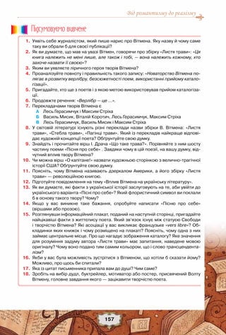 Від романтизму до реалізму
157
	 1.	 Уявіть себе журналістом, який пише нарис про Вітмена. Яку назву й чому саме
таку ви обрали б для своєї публікації?
	 2.	 Як ви думаєте, що мав на увазі Вітмен, говорячи про збірку «Листя трави»: «Ця
книга належить не мені лише, але також і тобі, — вона належить кожному, хто
захоче назвати її своєю»?
	 3.	 Яким ви уявляєте ліричного героя творів Вітмена?
	 4.	 Проаналізуйте повноту і правильність такого запису: «Новаторство Вітмена по-
лягає в розвитку верлібру, безсюжетності поем, використанні прийому катало-
гізації».
	 5.	 Пригадайте, хто ще з поетів і з якою метою використовував прийом каталогіза-
ції.
	 6.	 Продовжте речення: «Верлібр — це …».
	 7.	 Перекладачами творів Вітмена є
	 	 		 А    Лесь Герасимчук і Максим Стріха
	 	 		 Б    Василь Мисик, Віталій Коротич, Лесь Герасимчук, Максим Стріха
	 	 		 В    Лесь Герасимчук, Василь Мисик і Максим Стріха
	 8.	 У світовій літературі існують різні переклади назви збірки В. Вітмена: «Листя
трави», «Стебла трави», «Пагінці трави». Який із перекладів найкраще відпові-
дає художній концепції поета? Обґрунтуйте свою думку.
	 9.	 Знайдіть і прочитайте вірш І. Драча «Що таке трава?». Порівняйте з ним шосту
частину поеми «Пісня про себе» . Завдяки чому в цій поезії, на вашу думку, від-
чутний вплив твору Вітмена?
	10.	 Чи можна вірш «О капітане!» назвати художньою сторінкою з велично-трагічної
історії США? Обґрунтуйте свою думку.  
	11.	 Поясніть, чому Вітмена називають дзеркалом Америки, а його збірку «Листя
трави» — революційною книгою.
	12.	 Підготуйте повідомлення на тему «Вплив Вітмена на українську літературу».
	13.	 Як ви думаєте, які факти з української історії заслуговують на те, аби увійти до
українського варіанта «Пісні про себе»? Який флористичний символ ви поклали
б в основу такого твору? Чому?
	14.	 Якщо у вас виникне таке бажання, спробуйте написати «Пісню про себе»	
(віршами або прозою).
	15.	 Розглянувши інформаційний плакат, поданий на наступній сторінці, пригадайте
найцікавіші факти з життєпису поета. Який зв’язок існує між статуєю Свободи
і творчістю Вітмена? Які асоціації у вас викликає французьке «vers libre»? Об-
кладинки яких книжок і чому розміщено на плакаті? Поясніть, чому одна з них
займає центральне місце. Про що нагадує зображення каталогу? Яке значення
для розуміння задуму автора «Листя трави» має запитання, наведене мовою
оригіналу? Чому воно подано тим самим кольором, що і слово трансцендента-
лізм?
	16.	 Якби у вас була можливість зустрітися з Вітменом, що хотіли б сказати йому?
Можливо, про щось би спитали?
	17.	 Яка із цитат письменника припала вам до душі? Чим саме?
	18.	 Зробіть на вибір дудл, буктрейлер, мотиватор або постер, присвячений Волту
Вітмену, головне завдання якого — зацікавити творчістю поета.
Пiдсумовуc-мо вивчене
 