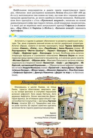 Мандруючи сторінками далеких епох
16
Найбільшою популярністю в давніх греків користувалася траге-
дія, «батьком» якої дослідники називають Есхіла (близько 525–456 рр.
до н.е.), наголошуючи тим самим на тому, що саме він є першим давньо-
грецьким драматургом, до якого прийшло світове визнання. Найвідомі-
шою його трагедією є п’єса «Прометей закутий», написана на основі
давньогрецького міфу про гордого титана, який подарував людям вогонь.
І в наші дні не втратили своєї актуальності трагедії Софокла («Антіго-
на», «Цар Едіп») й Евріпіда («Медея»). «Батьком комедії» вважають
Арістофана.
Античність є одним із джерел збагачення та розвитку української куль-
тури. Так, вона справила значний вплив на поступ української літератури.
Античні образи, сюжети й мотиви пронизують твори Тараса Шевченка
(поеми «Кавказ», «Сліпа», вірш «Перебендя»), Івана Франка (поеми «З
Плутархового “Життя Солона”», «Геракл і Евандер»), Лесі Українки
(«Сафо», «Орфеєве чудо», «Кассандра» та інші). Особливу роль антична
література відіграла в становленні неокласиків. Микола Зеров не лише
переклав кращі зразки класичного письменства, а й написав цикли сонетів
«Мотиви Одіссеї», «Образи віків». Максима Рильського антична класика
надихнула на створення поезій «Прометей», «Сафо — до Афродіти», «Як
Одіссей, натомлений блуканням…». Образи античної міфології знаходи-
мо і в поезії Андрія Малишка (поема «Прометей»), Івана Драча («Проме-
теївська балада», «Жінка і море», «Монолог Афродіти»), Ліни Костенко
(«Скіфська Одіссея»), Дмитра Павличка («Дедал та Ікар») та багатьох
інших.
Українські стежини зарубіжної літератури
Опинившись у центрі Львова, на площі
Ринок, туристи обов’язково звертають ува-
гу на чотири фонтани зі статуями персонажів	
античної міфології: бога морів Нептуна, його
дружини Амфітріти, богині мисливства Діани і
героя Адоніса, які втілювали ідеал вільної і гар-
ної особистості (скульптор — австрієць Гартман
Вітвер, початок ХІХ ст.). Традиційно вже кіль-
ка років поспіль 23 серпня львів’яни одягають	
античних богів і героя в українські вишиванки.
Літературні нотатки подорожнього
Адоніс
у вишиванці
на площі Ринок у Львові
 