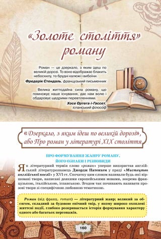 «Золоте століття» роману
160
Роман — це дзеркало, з яким ідеш по
великій дорозі. То воно відображає блакить
небосхилу, то брудні калюжі і вибоїни.
                    Фредерік Стендаль, французький письменник
Велика життєдайна сила роману, що	
помножує наше існування, дає нам волю і
обдаровує щедрими перевтіленнями.
                 Хосе Ортега-і-Гасcет,
іспанський філософ
Про формування жанру роману,
його ознаки і різновиди
Як літературний термін слово «роман» уперше використав англій-
ський літературознавець  Джордж Патенхем у праці «Мистецтво
англійської поезії» у XVI ст. Спочатку цим словом називали будь-які вір-
шовані твори, написані деякими європейськими мовами, зокрема фран-
цузькою, італійською, іспанською. Згодом так починають називати про-
зові твори зі специфічною любовною тематикою.  
Роман (від франц. roman) — літературний жанр; великий за об-
сягом, складний за будовою епічний твір, у якому широко охоплені
життєві події, глибоко розкривається історія формування характеру
одного або багатьох персонажів.
«Дзеркало, з яким ідеш по великій дорозі»,
або Про роман у літературі ХІХ століття
«Золоте століття»
роману
 