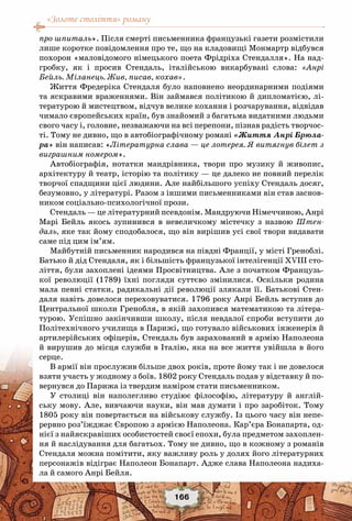 «Золоте століття» роману
166
про шпиталь». Після смерті письменника французькі газети розмістили
лише коротке повідомлення про те, що на кладовищі Монмартр відбувся
похорон «маловідомого німецького поета Фрідріха Стендалля». На над-
гробку, як і просив Стендаль, італійською викарбувані слова: «Анрі
Бейль. Міланець. Жив, писав, кохав».
Життя Фредеріка Стендаля було наповнено неординарними подіями
та яскравими враженнями. Він займався політикою й дипломатією, лі-
тературою й мистецтвом, відчув велике кохання і розчарування, відвідав
чимало європейських країн, був знайомий з багатьма видатними людьми
свого часу і, головне, незважаючи на всі перепони, пізнав радість творчос-
ті. Тому не дивно, що в автобіографічному романі «Життя Анрі Брюла-
ра» він написав: «Літературна слава — це лотерея. Я витягнув білет з
виграшним номером».
Автобіографія, нотатки мандрівника, твори про музику й живопис,
архітектуру й театр, історію та політику — це далеко не повний перелік
творчої спадщини цієї людини. Але найбільшого успіху Стендаль досяг,
безумовно, у літературі. Разом з іншими письменниками він став заснов-
ником соціально-психологічної прози.
Стендаль — це літературний псевдонім. Мандруючи Німеччиною, Анрі
Марі Бейль якось зупинився в невеличкому містечку з назвою Штен-
даль, яке так йому сподобалося, що він вирішив усі свої твори видавати
саме під цим ім’ям.
Майбутній письменник народився на півдні Франції, у місті Греноблі.
Батько й дід Стендаля, як і більшість французької інтелігенції XVIII сто-
ліття, були захоплені ідеями Просвітництва. Але з початком Французь-
кої революції (1789) їхні погляди суттєво змінилися. Оскільки родина
мала певні статки, радикальні дії революції злякали її. Батькові Стен-
даля навіть довелося переховуватися. 1796 року Анрі Бейль вступив до
Центральної школи Гренобля, в якій захопився математикою та літера-
турою. Успішно закінчивши школу, після невдалої спроби вступити до
Політехнічного училища в Парижі, що готувало військових інженерів й
артилерійських офіцерів, Стендаль був зарахований в армію Наполеона
й вирушив до місця служби в Італію, яка на все життя увійшла в його
серце.
В армії він прослужив більше двох років, проте йому так і не довелося
взяти участь у жодному з боїв. 1802 року Стендаль подав у відставку й по-
вернувся до Парижа із твердим наміром стати письменником.
У столиці він наполегливо студіює філософію, літературу й англій-
ську мову. Але, вивчаючи науки, він мав думати і про заробіток. Тому
1805 року він повертається на військову службу. Із цього часу він непе-
рервно роз’їжджає Європою з армією Наполеона. Кар’єра Бонапарта, од-
нієї з найяскравіших особистостей своєї епохи, була предметом захоплен-
ня й наслідування для багатьох. Тому не дивно, що в кожному з романів
Стендаля можна помітити, яку важливу роль у долях його літературних
персонажів відіграє Наполеон Бонапарт. Адже слава Наполеона надиха-
ла й самого Анрі Бейля.
 