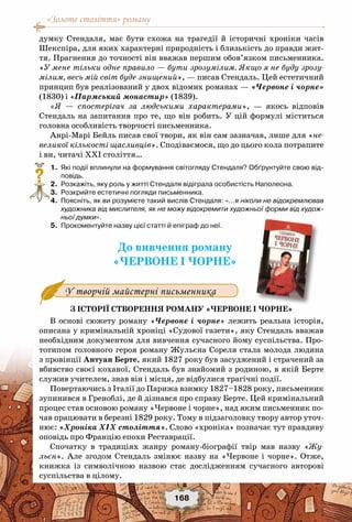 «Золоте століття» роману
168
думку Стендаля, має бути схожа на трагедії й історичні хроніки часів
Шекспіра, для яких характерні природність і близькість до правди жит-
тя. Прагнення до точності він вважав першим обов’язком письменника.
«У мене тільки одне правило — бути зрозумілим. Якщо я не буду зрозу-
мілим, весь мій світ буде знищений», — писав Стендаль. Цей естетичний
принцип був реалізований у двох відомих романах — «Червоне і чорне»
(1830) і «Пармський монастир» (1839).
«Я — спостерігач за людськими характерами», — якось відповів
Стендаль на запитання про те, що він робить. У цій формулі міститься
головна особливість творчості письменника.
Анрі-Марі Бейль писав свої твори, як він сам зазначав, лише для «не-
великої кількості щасливців». Сподіваємося, що до цього кола потрапите
і ви, читачі ХХІ століття…
	 1.	 Які події вплинули на формування світогляду Стендаля? Обґрунтуйте свою від-
повідь.
	 2.	 Розкажіть, яку роль у житті Стендаля відіграла особистість Наполеона.
	 3.	 Розкрийте естетичні погляди письменника.
	 4.	 Поясніть, як ви розумієте такий вислів Стендаля: «…я ніколи не відокремлював
художника від мислителя, як не можу відокремити художньої форми від худож-
ньої думки».
	 5.	 Прокоментуйте назву цієї статті й епіграф до неї.
До вивчення роману
«Червоне і чорне»
З історії створення роману «Червоне і чорне»
В основі сюжету роману «Червоне і чорне» лежить реальна історія,
описана у кримінальній хроніці «Судової газети», яку Стендаль вважав
необхідним документом для вивчення сучасного йому суспільства. Про-
тотипом головного героя роману Жульєна Сореля стала молода людина
з провінції Антуан Берте, який 1827 року був засуджений і страчений за
вбивство своєї коханої. Стендаль був знайомий з родиною, в якій Берте
служив учителем, знав він і місця, де відбулися трагічні події.
Повертаючись з Італії до Парижа взимку 1827–1828 року, письменник
зупинився в Греноблі, де й дізнався про справу Берте. Цей кримінальний
процес став основою роману «Червоне і чорне», над яким письменник по-
чав працювати в березні 1829 року. Тому в підзаголовку твору автор уточ-
нює: «Хроніка ХІХ століття». Слово «хроніка» позначає тут правдиву
оповідь про Францію епохи Реставрації.
Спочатку в традиціях жанру роману-біографії твір мав назву «Жу-
льєн». Але згодом Стендаль змінює назву на «Червоне і чорне». Отже,
книжка із символічною назвою стає дослідженням сучасного авторові
суспільства в цілому.
?
У творчій майстерні письменника
 